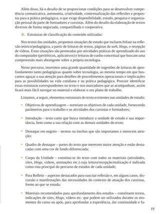 19
Além disso, há o desafio de se proporcionar condições para se desenvolver compe-
tência comunicativa, autonomia, criatividade, contextualização das reflexões e propos-
tas para a prática pedagógica, o que exige disponibilidade, estudo, pesquisa e organiza-
ção pessoal da parte de formadores e cursistas. Além do desafio da elaboração de textos
diversos de forma negociada, compartilhada e cooperativa.
a.	 Estruturas de classificação do conteúdo utilizadas:
Nos textos das unidades, propomos situações de estudo que incluem ênfase na refle-
xão teórico/pedagógica, a partir de leituras de textos, páginas da web, blogs, e recepção
de vídeos. Estas situações são permeadas por atividades práticas de aprendizado do uso
do computador (periféricos, aplicativos) e leituras de cunho conceitual que buscam uma
compreensão mais abrangente sobre a própria tecnologia.
Nesse percurso, inserimos uma grande quantidade de sugestões de leituras de apro-
fundamento tanto pedagógicas quanto sobre tecnologia, ao mesmo tempo em que bus-
camos aguçar a sua atenção para detalhes de procedimentos operacionais e implicações
para as possibilidades na vida cotidiana e na prática pedagógica. Procure identiﬁcar
essas estruturas correspondentes no texto e nos marcadores que as acompanham, assim
ﬁcará mais fácil navegar no material e elaborar o seu plano de trabalho.
Listamos, a seguir, elementos estruturais do texto existentes nas unidades de estudo:
•	 Objetivos de aprendizagem – norteiam os objetivos de cada unidade, fornecendo
parâmetros para o trabalho e as atividades dos cursistas e formadores;
•	 Introdução – texto curto que busca introduzir a unidade de estudo e sua impor-
tância, bem como a sua relação com as demais unidades do texto;
•	 Destaque em negrito – termos ou trechos que são importantes e merecem aten-
ção;
•	 Quadro de destaque – partes do texto que merecem maior atenção e estão desta-
cadas com uma cor de fundo diferenciada;
•	 Corpo da Unidade – constitui-se do texto com todos os materiais (atividades,
sites, blogs, vídeos, animações etc.) cuja leitura/recepção/realização é indicada
como rota principal do percurso de estudos de cada unidade;
•	 Para Refletir – aspectos destacados para suscitar reflexão e, em alguns casos, dis-
cussão e manifestações das necessidades do contexto de atuação dos cursistas,
frente ao que se estuda;
•	 Materiais recomendados para aprofundamento dos estudos – constituem textos,
indicações de sites, blogs, vídeos etc. que podem ser utilizados durante os mo-
mentos do curso ou após, para aprofundar a experiência, dar continuidade e fa-
 