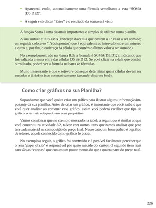 226
•	 Aparecerá, então, automaticamente uma fórmula semelhante a esta “SOMA
(D5:D12)”.
•	 A seguir é só clicar “Enter” e o resultado da soma será visto.
A função Soma é uma das mais importantes e simples de utilizar numa planilha.
A sua sintaxe é: = SOMA (endereço da célula que contém o 1º valor a ser somado;
em seguida coloca-se “:”(dois pontos) que é equivalente ao intervalo entre um número
e outro e, por fim, o endereço da célula que contém o último valor a ser somado).
No exemplo mostrado na Figura 8.3a a fórmula é SOMA(D5:D12), indicando que
foi realizada a soma entre das células D5 até D12. Se você clicar na célula que contém
o resultado, poderá ver a fórmula na barra de fórmulas.
Muito interessante é que o software consegue determinar quais células devem ser
somadas e já define isso automaticamente bastando clicar no botão.
Como criar gráficos na sua Planilha?
Suponhamos que você queira criar um gráfico para ilustrar alguma informação im-
portante da sua planilha. Antes de criar um gráfico, é importante que você saiba o que
você quer analisar ao construir esse gráfico, assim você poderá escolher que tipo de
gráfico será mais adequado aos seus propósitos.
Vamos considerar que no exemplo mostrado na tabela a seguir, que é similar ao que
você construiu na atividade 8.2, talvez com outros itens, queiramos analisar que peso
tem cada material na composição do preço final. Nesse caso, um bom gráfico é o gráfico
de setores, aquele conhecido como gráfico de pizza.
No exemplo a seguir, o gráfico foi construído e é possível facilmente perceber que
o item “papel ofício” é responsável por quase metade dos custos. O segundo item mais
caro são as “canetas” que custam um pouco menos do que a quarta parte do preço total.
 