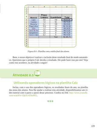 229
Figura 8.4 - Planilha com a média final dos alunos
Bem, o nosso objetivo é realizar a inclusão deste resultado final de modo automáti-
co. Queremos que o próprio Calc decida o resultado. Ele pode fazer isso por nós? Veja
como isso acontece, na atividade a seguir!
Atividade 8.5
Utilizando operadores lógicos na planilha Calc
Inclua, com o uso dos operadores lógicos, os resultados finais do ano, na planilha
das notas dos alunos. Para lhe ajudar a realizar esta atividade, disponibilizamos um ví-
deo tutorial com o passo a passo desse processo. Confira no link: http://www.youtube.
com/watch?v=ZjGCeTNu9FU.
 