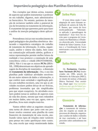 230
Importância pedagógica das Planilhas Eletrônicas
Nos exemplos que demos acima, tratamos
de aspectos que podem instrumentar o professor
no seu trabalho, digamos, mais administrativo
ou burocrático. No entanto, partimos da inten-
ção de esclarecer também sobre o potencial de
uso da ferramenta no tratamento da informação.
É exatamente daí que queremos partir para fazer
a análise da inserção pedagógica deste aplicati-
vo.
Pretendemos iniciar este reconhecimento do
papel pedagógico das planilhas eletrônicas des-
tacando a importância estratégica do trabalho
de tratamento da informação. A coleta, organi-
zação, análise e síntese dos dados, bem como
sua comunicação utilizando tabelas, gráficos e
outras representações permite melhor leitura da
realidade e isso promove a construção de uma
consciência crítica e cidadã (SKOVOSMOSE,
2001). Não é à toa que os nossos PCNs (BRA-
SIL, 1998) determinam nos objetivos de aprendi-
zagem da disciplina de matemática a dimensão
do tratamento da informação-. Ora, o uso das
planilhas pode viabilizar atividades envolven-
do um maior número de dados e informações, o
que confere mais seriedade e significação polí-
tica aos trabalhos escolares, uma vez que as ati-
vidades escolares podem deixar de ser fictícias,
problemas inventados que são simplificados
para que sejam exequíveis. As atividades esco-
lares podem tornar-se análises de aspectos reais
da vida dos alunos, mesmo que estes redundem
em muitos dados, uma vez que, agora, com as
planilhas, ficou mais simples tratá-los.
Vamos refletir sobre as seguintes situações:
uma turma de alunos que junto com seu pro-
fessor resolva construir uma planilha do custo
financeiro da manutenção de uma escola, ana-
lisando vários tipos de relações entre variáveis
para pensar em como aperfeiçoar estes custos.
Ou, uma escola que esteja monitorando dados
Saiba Mais
O texto desta seção é uma
adaptação de outro bastante se-
melhante de autoria de Edla M.
F. Ramos, que consta do livro
recém-publicado “Informáti-
ca aplicada à aprendizagem da
matemática”. Esse livro foi es-
crito para o programa de Licen-
ciatura em Matemática à Distân-
cia oferecido pela Universidade
Federal de Santa Catarina. A au-
tora e a Coordenação do Curso
autorizaram a sua inclusão neste
material.
Glossário
Tratamento de informa-
ção: o tratamento de informa-
ções diz respeito ao estudo de
processos de obtenção, organiza-
ção e análise de dados e métodos
de tirar conclusões e até fazer
previsões sobre umfenômeno em
estudo.
Saiba Mais
Os Parâmetros Curricu-
lares Nacionais (PCNs) foram-
criados em 1996, através do
Ministério da Educação (MEC),
no intuito de nortear a Educação
Básica Nacional. Para acessá-
los, clique aqui: http://portaldo-
professor.mec.gov.br/linksCurs-
osMateriais.html?categoria=23
 