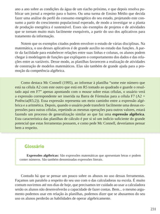 231
ano a ano sobre as condições da água de um riacho próximo, e que depois resolva pu-
blicar um jornal a respeito para o bairro. Ou uma turma de Ensino Médio que decida
fazer uma análise do perfil do consumo energético do seu estado, projetando este con-
sumo a partir do crescimento populacional esperado, de modo a investigar se a planta
de produção energética é sustentável. Esses são exemplos de projetos e de atividades
que se tornam muito mais facilmente exequíveis, a partir do uso dos aplicativos para
tratamento da informação.
Notem que os exemplos citados podem envolver o estudo de várias disciplinas. Na
matemática, o uso desses aplicativos é de grande auxílio no estudo das funções. A par-
tir da facilidade para estabelecer relações entre suas linhas e colunas, os alunos podem
chegar à modelagem de funções que expliquem o comportamento dos dados e das rela-
ções entre as variáveis. Desse modo, as planilhas favorecem a realização de atividades
de construção de modelos matemáticos. Elas são também de grande ajuda para a pro-
moção da competência algébrica.
Como destaca Mc Connell (1995), ao informar à planilha “some este número que
está na célula A2 com este outro que está em R5 tomado ao quadrado e guarde o resul-
tado aqui em F7” apenas apontando com o mouse sobre estas células, o usuário verá
a expressão correspondente ser inserida na Barra de Fórmulas para a célula F7 (A2 +
Potência(R5;2)). Essa expressão representa um meio caminho entre a expressão algé-
brica e a aritmética. Depois, quando o usuário pode transferir facilmente uma dessas ex-
pressões para outras células, repetindo as mesmas operações para outros valores, estará
fazendo um processo de generalização similar ao que faz uma expressão algébrica.
Esta característica das planilhas de cálculo é por si só um indício suficiente do grande
potencial que estas ferramentas possuem, e como pede Mc Connell, deveríamos pensar
bem a respeito.
Contudo há que se pensar um pouco sobre os abusos no uso dessas ferramentas.
Façamos um paralelo a respeito do seu uso com o das calculadoras na escola. É muito
comum ouvirmos até nos dias de hoje, que precisamos ter cuidado ao usar a calculadora
senão os alunos não desenvolverão a capacidade de fazer contas. Bem... o mesmo argu-
mento podemos usar em relação às planilhas, podemos dizer que se abusarmos do seu
uso os alunos perderão as habilidades de operar algebricamente.
Glossário
Expressões algébricas: São expressões matemáticas que apresentam letras e podem
conter números. São também denominadas expressões literais.
 