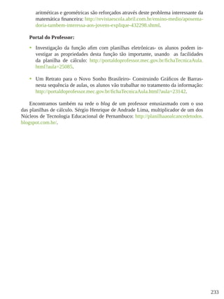 233
aritméticas e geométricas são reforçados através deste problema interessante da
matemática financeira: http://revistaescola.abril.com.br/ensino-medio/aposenta-
doria-tambem-interessa-aos-jovens-explique-432298.shtml.
Portal do Professor:
•	 Investigação da função afim com planilhas eletrônicas- os alunos podem in-
vestigar as propriedades desta função tão importante, usando as facilidades
da planilha de cálculo: http://portaldoprofessor.mec.gov.br/fichaTecnicaAula.
html?aula=25085.
•	 Um Retrato para o Novo Sonho Brasileiro- Construindo Gráficos de Barras-
nesta sequência de aulas, os alunos vão trabalhar no tratamento da informação:
http://portaldoprofessor.mec.gov.br/fichaTecnicaAula.html?aula=23142.
Encontramos também na rede o blog de um professor entusiasmado com o uso
das planilhas de cálculo. Sérgio Henrique de Andrade Lima, multiplicador de um dos
Núcleos de Tecnologia Educacional de Pernambuco: http://planilhaaoalcancedetodos.
blogspot.com.br/.
 