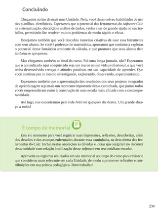 234
Concluindo
Chegamos ao fim de mais uma Unidade. Nela, você desenvolveu habilidades de uso
das planilhas eletrônicas. Esperamos que o potencial das ferramentas do software Calc
na sistematização, descrição e análise de dados, venha a ser de grande ajuda no seu tra-
balho, permitindo-lhe resolver muitos problemas de modo rápido e eficaz.
Desejamos também que você descubra maneiras criativas de usar essa ferramenta
com seus alunos. Se você é professor de matemática, apostamos que continue a explorar
o potencial desse fantástico ambiente de cálculo, e que promova que seus alunos dele
também se apropriem.
Mas chegamos também ao final do curso. Foi uma longa jornada, não? Esperamos
que o aprendizado aqui conquistado seja um marco na sua vida profissional, e que você
tenha desenvolvido crenças e atitudes positivas em sua capacidade de aprender. Que
você continue por si mesmo investigando, explorando, observando, experimentando.
Esperamos também que a apresentação dos resultados dos seus projetos integrados
de aprendizagem seja mais um momento importante dessa caminhada, que juntos todos
vocês empreenderam rumo à construção de uma escola mais afinada com a contempo-
raneidade.
Até logo, nos encontramos pela rede Internet qualquer dia destes. Um grande abra-
ço a todos!
É tempo de memorial
Este é o momento para você registrar suas impressões, reflexões, descobertas, além
dos desafios e dos avanços enfrentados durante essa caminhada, na descoberta das fer-
ramentas do Calc. Inclua nestas anotações as dúvidas e ideias que surgiram no decorrer
desta unidade com relação à utilização desse software em seu cotidiano escolar.
Aproveite os registros realizados em seu memorial ao longo do curso para revisar o
que considerou mais relevante em cada Unidade, de modo a promover reflexões e con-
tribuições em sua prática pedagógica. Bom trabalho!
 
