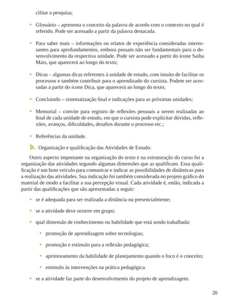 20
cilitar a pesquisa;
•	 Glossário – apresenta o conceito da palavra de acordo com o contexto no qual é
referido. Pode ser acessado a partir da palavra destacada.
•	 Para saber mais – informações ou relatos de experiência consideradas interes-
santes para aprofundamentos, embora possam não ser fundamentais para o de-
senvolvimento da respectiva unidade. Pode ser acessado a partir do ícone Saiba
Mais, que aparecerá ao longo do texto;
•	 Dicas – algumas dicas referentes à unidade de estudo, com intuito de facilitar os
processos e também contribuir para o aprendizado do cursista. Podem ser aces-
sadas a partir do ícone Dica, que aparecerá ao longo do texto;
•	 Concluindo – sistematização final e indicações para as próximas unidades;
•	 Memorial – convite para registro de reflexões pessoais a serem realizadas ao
final de cada unidade de estudo, em que o cursista pode explicitar dúvidas, refle-
xões, avanços, dificuldades, desafios durante o processo etc.;
•	 Referências da unidade.
b.	 Organização e qualificação das Atividades de Estudo:
Outro aspecto importante na organização do texto e na estruturação do curso foi a
organização das atividades segundo algumas dimensões que as qualificam. Essa quali-
ficação é um bom veículo para comunicar e indicar as possibilidades de dinâmicas para
a realização das atividades. Sua indicação foi também considerada no projeto gráﬁco do
material de modo a facilitar a sua percepção visual. Cada atividade é, então, indicada a
partir das qualiﬁcações que são apresentadas a seguir:
•	 se é adequada para ser realizada a distância ou presencialmente;
•	 se a atividade deve ocorrer em grupo;
•	 qual dimensão de conhecimento ou habilidade que está sendo trabalhada:
•	 promoção de aprendizagem sobre tecnologias;
•	 promoção e estímulo para a reﬂexão pedagógica;
•	 aprimoramento da habilidade de planejamento quando o foco é o conceito;
•	 estimulo às intervenções na prática pedagógica.
•	 se a atividade faz parte do desenvolvimento do projeto de aprendizagem.
 