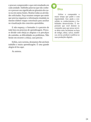 24
e procure compreender o que está estudando em
cada unidade. Sublinhe palavras que não conhe-
ce e procure seu significado no glossário do cur-
so ou em outras fontes. Realize todas as ativida-
des solicitadas. Faça resumos sempre que sentir
que precisa organizar a informação estudada ou
mesmo elabore mapas conceituais para auxiliar
na visualização dos conceitos aprendidos.
E não esqueça, o formador é o parceiro de
toda hora no processo de aprendizagem. Procu-
re dividir com ele(a) as alegrias e os percalços
do caminho, as dificuldades ou problemas. Não
hesite em recorrer a ele(a), caso precise.
Enfim, caro cursista, desejamos-lhe um bom
trabalho e muita aprendizagem. É uma grande
alegria tê-los aqui.
As autoras.
Dica
Utilize o computador o
maior tempo que puder e com
regularidade. Isso ajuda a con-
solidar os conhecimentos e ha-
bilidades desenvolvidas. É im-
portante que você domine os
comandos para que possa servir-
se deles mais facilmente na hora
de redigir, editar, salvar, modifi-
car, enviar, produzir e publicar as
suas produções digitais.
 
