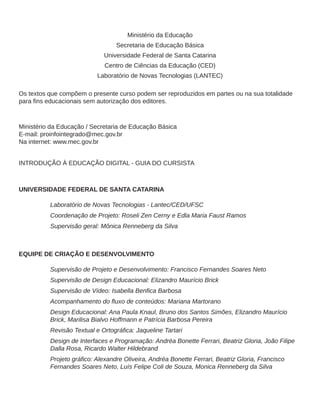 Ministério da Educação
Secretaria de Educação Básica
Universidade Federal de Santa Catarina
Centro de Ciências da Educação (CED)
Laboratório de Novas Tecnologias (LANTEC)
Os textos que compõem o presente curso podem ser reproduzidos em partes ou na sua totalidade
para fins educacionais sem autorização dos editores.
Ministério da Educação / Secretaria de Educação Básica
E-mail: proinfointegrado@mec.gov.br
Na internet: www.mec.gov.br
INTRODUÇÃO À EDUCAÇÃO DIGITAL - GUIA DO CURSISTA
UNIVERSIDADE FEDERAL DE SANTA CATARINA
Laboratório de Novas Tecnologias - Lantec/CED/UFSC
Coordenação de Projeto: Roseli Zen Cerny e Edla Maria Faust Ramos
Supervisão geral: Mônica Renneberg da Silva
EQUIPE DE CRIAÇÃO E DESENVOLVIMENTO
Supervisão de Projeto e Desenvolvimento: Francisco Fernandes Soares Neto
Supervisão de Design Educacional: Elizandro Maurício Brick
Supervisão de Vídeo: Isabella Benfica Barbosa
Acompanhamento do fluxo de conteúdos: Mariana Martorano
Design Educacional: Ana Paula Knaul, Bruno dos Santos Simões, Elizandro Maurício
Brick, Marilisa Bialvo Hoffmann e Patrícia Barbosa Pereira
Revisão Textual e Ortográfica: Jaqueline Tartari
Design de Interfaces e Programação: Andréa Bonette Ferrari, Beatriz Gloria, João Filipe
Dalla Rosa, Ricardo Walter Hildebrand
Projeto gráfico: Alexandre Oliveira, Andréa Bonette Ferrari, Beatriz Gloria, Francisco
Fernandes Soares Neto, Luís Felipe Coli de Souza, Monica Renneberg da Silva
 