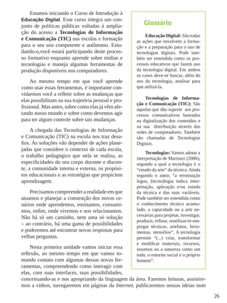 26
Estamos iniciando o Curso de Introdução à
Educação Digital. Esse curso integra um con-
junto de políticas públicas voltadas à amplia-
ção do acesso a Tecnologias de Informação
e Comunicação (TIC) nas escolas e formação
para o seu uso competente e autônomo. Estu-
dando-o,você estará participando deste proces-
so formativo enquanto aprende sobre mídias e
tecnologias e maneja algumas ferramentas de
produção disponíveis nos computadores.
Ao mesmo tempo em que você aprende
como usar essas ferramentas, é importante con-
vidarmos você a refletir sobre as mudanças que
elas possibilitam na sua trajetória pessoal e pro-
fissional. Mas antes, sobre como elas já vêm afe-
tando nosso mundo e sobre como devemos agir
para ter algum controle sobre tais mudanças.
A chegada das Tecnologias de Informação
e Comunicação (TIC) na escola nos traz desa-
fios. As soluções vão depender de ações plane-
jadas que considere o contexto de cada escola,
o trabalho pedagógico que nela se realiza, as
especificidades do seu corpo docente e discen-
te, a comunidade interna e externa, os propósi-
tos educacionais e as estratégias que propiciem
aprendizagem.
Precisamos compreender a realidade em que
atuamos e planejar a construção dos novos ce-
nários onde aprendemos, ensinamos, consumi-
mos, enfim, onde vivemos e nos relacionamos.
Não há só um caminho, nem uma só solução
– ao contrário, há uma gama de possibilidades
e poderemos até encontrar novas respostas para
velhas perguntas.
Nesta primeira unidade vamos iniciar essa
reflexão, ao mesmo tempo em que vamos to-
mando contato com algumas dessas novas fer-
ramentas, compreendendo como interagir com
elas, com suas interfaces, suas possibilidades,
conceituando-as e nos apropriando da linguagem da área. Faremos leituras, assistire-
mos a vídeos, navegaremos em páginas da Internet, publicaremos nossas ideias num
Glossário
Educação Digital: São todas
as ações que envolvem a forma-
ção e a preparação para o uso de
tecnologias digitais. Pode tam-
bém ser entendida como os pro-
cessos educativos que fazem uso
da tecnologia digital. Em ambos
os casos deve-se buscar, além do
uso da tecnologia, analisar para
que utilizá-la.
Tecnologias de Informa-
ção e Comunicação (TIC): São
aquelas que dão suporte aos pro-
cessos comunicativos baseados
na digitalização dos conteúdos e
na sua distribuição através das
redes de computadores. Também
são chamadas de Tecnologias
Digitais.
Tecnologias: Vamos adotar a
interpretação de Martinez (2006),
segundo a qual a tecnologia é o
“estado da arte” da técnica. Ainda
segundo o autor, “a terminação
logos, (tecno)logia indica inter-
pretação, aplicação e/ou estudo
da técnica e das suas variáveis.
Pode também ser entendida como
o conhecimento técnico acumu-
lado, a capacidade ou a arte ne-
cessárias para projetar, investigar,
produzir, refinar, reutilizar/re-em-
pregar técnicas, artefatos, ferra-
mentas, utensílios”. A tecnologia
permite “(...) criar, transformar
e modificar materiais, recursos,
insumos ou a natureza como um
todo, o entorno social e o próprio
homem”.
 