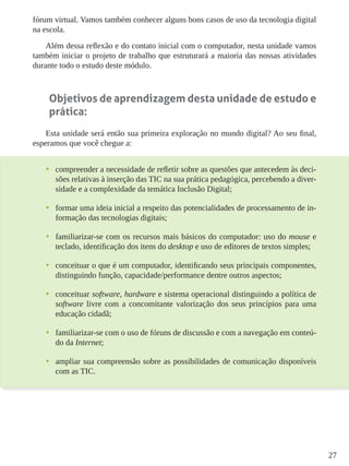27
fórum virtual. Vamos também conhecer alguns bons casos de uso da tecnologia digital
na escola.
Além dessa reflexão e do contato inicial com o computador, nesta unidade vamos
também iniciar o projeto de trabalho que estruturará a maioria das nossas atividades
durante todo o estudo deste módulo.
Objetivos de aprendizagem desta unidade de estudo e
prática:
Esta unidade será então sua primeira exploração no mundo digital? Ao seu final,
esperamos que você chegue a:
•	 compreender a necessidade de refletir sobre as questões que antecedem às deci-
sões relativas à inserção das TIC na sua prática pedagógica, percebendo a diver-
sidade e a complexidade da temática Inclusão Digital;
•	 formar uma ideia inicial a respeito das potencialidades de processamento de in-
formação das tecnologias digitais;
•	 familiarizar-se com os recursos mais básicos do computador: uso do mouse e
teclado, identificação dos itens do desktop e uso de editores de textos simples;
•	 conceituar o que é um computador, identificando seus principais componentes,
distinguindo função, capacidade/performance dentre outros aspectos;
•	 conceituar software, hardware e sistema operacional distinguindo a política de
software livre com a concomitante valorização dos seus princípios para uma
educação cidadã;
•	 familiarizar-se com o uso de fóruns de discussão e com a navegação em conteú-
do da Internet;
•	 ampliar sua compreensão sobre as possibilidades de comunicação disponíveis
com as TIC.
 