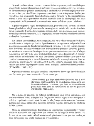 30
Se você também não se contenta com esse último argumento, está convidado para
uma reflexão mais ampla acerca do tema! Neste texto, apresentamos diversos argumen-
tos para demonstrar queo uso das tecnologias de informação e comunicação pelas esco-
las tem razões que vão além da importante questão da preparação para o trabalho, pois
entendemos que a superação das exclusões não vai se dar pela via da empregabilidade
apenas. A crise social que estamos vivendo vai muito além do desemprego, pois estar
empregado é condição necessária, mas cada vez menos suficiente para a cidadania.
É preciso superar a lógica da empregabilidade, pois esta não dá conta da sutileza e
da complexidade da relação entre escola, tecnologia e sociedade. Não contribui também
para a construção de uma educação para a solidariedade, para a equidade, para o consu-
mo ecologicamente sustentável. Está impregnada por um conceito de desenvolvimento
predatório e dependente.
Em síntese, como diz HugoAssmann (1998), não basta educar a massa trabalhadora
para alimentar a máquina produtiva, é preciso educar para provocar indignação frente
a aceitação conformista da relação tecnologia X exclusão. É preciso formar cidadãos
aptos a construir uma sociedade solidária, principalmente quando se considera que uma
sociedade sensivelmente solidária precisa ser permanentemente reconstruída. Cada ge-
ração precisa aprender a dar valor à solidariedade. Juan Carlos Tedesco (2012) compar-
tilha o mesmo entendimento: “no novo capitalismo a possibilidade de viver juntos não
constitui uma consequência natural da ordem social senão uma aspiração que deve ser
socialmente construída.” (TEDESCO, 2012, p. 20). Então,“a educação para a solida-
riedade persistente se perspectiva como a mais avançada tarefa social emancipatória.”
(ASSMANN, 1998, p. 21).
O professor Tedesco nos ajuda também a compreender de que tipo de solidariedade
esta época em que vivemos necessita. Ele esclarece que:
“A solidariedade que exige este novo capitalismo não é a so-
lidariedade orgânica própria da era industrial, senão uma soli-
dariedade reflexiva, consciente, que deve ser assumida com
graus muito mais altos de voluntarismo do que no passado.
“(TEDESCO, 2012, p. 20).
Ou seja, não se trata mais de cada um simplesmente fazer bem a sua função, sem
precisar entender muito a respeito das funções dos outros. Agora trata-se de precisar
refletir a respeito da complexidade da rede de relações que estabelecemos e das conse-
quências das nossas ações sobre os outros, pensando e agindo coletivamente em busca
do bem comum.
O uso ou a incorporação das Tecnologias da Informação e Comunicação (TIC) nos
processos educativos tem implicações que ultrapassam de longe os muros de uma sala
de aula ou de uma escola. Afinal, essas tecnologias favoreceram grandes mudanças,
neste período que está sendo chamado de revolucionário.
 