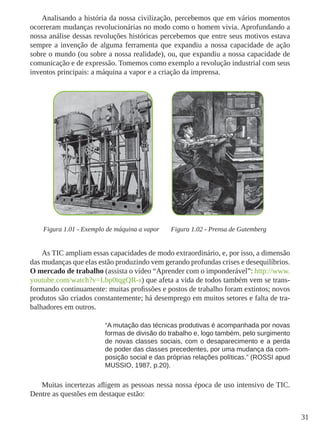31
Analisando a história da nossa civilização, percebemos que em vários momentos
ocorreram mudanças revolucionárias no modo como o homem vivia. Aprofundando a
nossa análise dessas revoluções históricas percebemos que entre seus motivos estava
sempre a invenção de alguma ferramenta que expandiu a nossa capacidade de ação
sobre o mundo (ou sobre a nossa realidade), ou, que expandiu a nossa capacidade de
comunicação e de expressão. Tomemos como exemplo a revolução industrial com seus
inventos principais: a máquina a vapor e a criação da imprensa.
Figura 1.01 - Exemplo de máquina a vapor Figura 1.02 - Prensa de Gutemberg
As TIC ampliam essas capacidades de modo extraordinário, e, por isso, a dimensão
das mudanças que elas estão produzindo vem gerando profundas crises e desequilíbrios.
O mercado de trabalho (assista o vídeo “Aprender com o imponderável”: http://www.
youtube.com/watch?v=Lbp0tqgQR-s) que afeta a vida de todos também vem se trans-
formando continuamente: muitas profissões e postos de trabalho foram extintos; novos
produtos são criados constantemente; há desemprego em muitos setores e falta de tra-
balhadores em outros.
“A mutação das técnicas produtivas é acompanhada por novas
formas de divisão do trabalho e, logo também, pelo surgimento
de novas classes sociais, com o desaparecimento e a perda
de poder das classes precedentes, por uma mudança da com-
posição social e das próprias relações políticas.” (ROSSI apud
MUSSIO, 1987, p.20).
Muitas incertezas afligem as pessoas nessa nossa época de uso intensivo de TIC.
Dentre as questões em destaque estão:
 