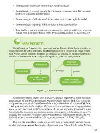 32
•	 Como garantir sociedades democráticas e participativas?
•	 Como garantir o acesso à informação por todos e evitar o aumento das formas de
controle e vigilância da informação?
•	 Como conseguir eficiência econômica e evitar mais concentração de renda?
•	 Como conseguir segurança pública e evitar a instalação do terror?
•	 Face às diferenças que se acirram, como conseguir uma sociedade com respeito
mútuo, com justiça distributiva e sem invasão da privacidade ou massificação?
Para Refletir
Convidamos você novamente a parar um pouco a leitura e tentar fazer uma síntese
do que foi dito. Uma boa estratégia para fazer uma síntese é construir um mapa concei-
tual. Vamos dar um exemplo iniciando a construção de um para os parágrafos acima.Se
você achar interessante pode completá-lo a partir do ponto em que paramos.
Figura 1.03 - Mapa conceitual
Novamente voltando alguns anos atrás, havia grandes expectativas sobre os efeitos
da expansão do uso dessas tecnologias. Muitos estavam bastante otimistas, mas já ha-
via quem alertasse que não deveríamos sê-lo, pois “nada está decidido a priori.”(LÉVY,
1993, p.9). Lévy nos lembrava já em 1993 que teríamos que inventar como gostaríamos
que essa nova sociedade da informação fosse, do mesmo modo que inventamos a sua
tecnologia. Ele ressaltava que havia um grande descompasso e distanciamento entre “a
natureza dos problemas colocados à coletividade humana pela situação mundial da evo-
lução técnica e o estado do debate coletivo sobre o assunto.” (LÉVY, 1993, p.7).
Hoje em dia a realidade já não nos permite mais ser otimistas.É um fato bastan-
te triste que no mundo de hoje (veja o documentário de Silvio Tendler sobre Milton
 