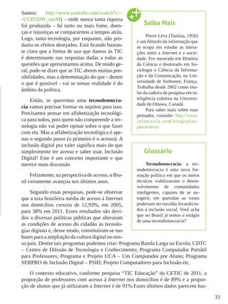 33
Santos: http://www.youtube.com/watch?v=-
-UUB5DW_mnM) – onde nunca tanta riqueza
foi produzida – há tanto ou mais fome, doen-
ças e injustiças se compararmos a tempos atrás.
Logo, tanta tecnologia, por enquanto, não pro-
duziu os efeitos desejados. Está ficando bastan-
te claro que a forma de uso que damos às TIC
é determinante nas respostas dadas a todas as
questões que apresentamos acima. De modo ge-
ral, pode-se dizer que as TIC abrem muitas pos-
sibilidades, mas a determinação do que - dentre
o que é possível - vai se tornar realidade é do
âmbito da política.
Então, se queremos uma tecnodemocra-
cia vamos precisar formar os sujeitos para isso.
Precisamos pensar em alfabetização tecnológi-
ca para todos, pois quem não compreende a tec-
nologia não vai poder opinar sobre o que fazer
com ela. Mas a alfabetização tecnológica é ape-
nas o segundo passo (o primeiro é o acesso). A
inclusão digital pra valer significa mais do que
simplesmente ter acesso e saber usar. Inclusão
Digital! Este é um conceito importante e que
merece mais discussão
Felizmente, na perspectiva de acesso, o Bra-
sil certamente avançou nos últimos anos.
Segundo essas pesquisas, pode-se observar
que a taxa brasileira média de acesso à Internet
nos domicílios cresceu de 12,93%, em 2005,
para 38% em 2011. Esses resultados são devi-
dos a diversas políticas públicas que alteraram
as condições de acesso do cidadão às tecnolo-
gias digitais e, desse modo, constituíram-se nas
bases para a ampliação da cultura digital no nos-
so país. Dentre tais programas podemos citar: Programa Banda Larga na Escola; CDTC
– Centro de Difusão de Tecnologia e Conhecimento; Programa Computador Portátil
para Professores; Programa e Projeto UCA – Um Computador por Aluno; Programa
SERPRO de Inclusão Digital – PSID; Projeto Computadores para Inclusão etc.
O contexto educativo, conforme pesquisa “TIC Educação” do CETIC de 2011, a
proporção de professores com acesso à Internet nos domicílios é de 89% e a propor-
ção de alunos que já utilizaram a Internet é de 91%.Esses últimos dados parecem bas-
Saiba Mais
Pierre Lévy (Tunísia, 1956)
é um filósofo da informação que
se ocupa em estudar as intera-
ções entre a Internet e a socie-
dade. Fez mestrado em História
da Ciência e doutorado em So-
ciologia e Ciência da Informa-
ção e da Comunicação, na Uni-
versidade de Sorbonne, França.
Trabalha desde 2002 como titu-
lar da cadeira de pesquisa em in-
teligência coletiva na Universi-
dade de Ottawa, Canadá.
Para saber mais sobre esse
pensador, consulte: http://www.
infoescola.com/biografias/
pierre-levy/.
Glossário
Tecnodemocracia: a tec-
nodemocracia é uma nova for-
mação política em que os meios
técnicos viabilizariam o desen-
volvimento de comunidades
inteligentes, capazes de se au-
togerir, em quetodas as vozes
poderiam ser ouvidas levando to-
dos à inclusão social. Você acha
que no Brasil já temos o estágio
de uma tecnodemocracia?
 