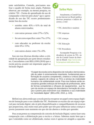 34
tante satisfatórios. Contudo, precisamos ana-
lisar o quadro de forma mais ampla. Podemos
observar, por exemplo, na mesma pesquisa, no
critério “D1 - Forma de aprendizado do uso de
computador e Internet pelo aluno” que o apren-
dizado do uso das TIC ocorre predominante-
mente fora da escola:
•	 sozinho: entre 45% e 61% do total de
alunos entrevistados;
•	 com outras pessoas: entre 27% e 52%;
•	 fez um curso específico: entre 7% e 37%;
•	 com educador ou professor da escola:
entre 6% e 15%;
•	 com outros alunos: entre 1% e 8%.
Isso nos traz diversas dúvidas sobre a criti-
cidade da apropriação por parte desses estudan-
tes. Concordamos com BELLONI (2010) que a
escola precisa assumir um importante papel na
Inclusão Digital:
“O papel da escola como dispositivo de inclusão e democratiza-
ção do saber é extremamente importante, fundamental para a
formação de usuários competentes, criativos e críticos (distan-
ciados), capazes de colocar as TICs a serviço da criatividade
humana e da solidariedade social. Para isso todavia serão ne-
cessários grandes esforços de formação de profissionais, além
de formas competentes e eficazes de equipamentos , que fa-
çam da escola um espaço de descoberta e formação de crian-
ças e jovens para exercerem sua cidadania e sua criatividade
na “sociedade digital.” (BELLONI, 2010, p. 123).
Belloni nos alerta então que a escola precisa recuperar seu papel como espaço legíti-
mo de formação para o uso cidadão das TIC. Realmente as escolas são um espaço espe-
cial para inclusão digital, não só pela disponibilização e compartilhamento de recursos
que proporciona, mas muito mais pelo poder que tem para influenciar tantas crianças e
jovens justamente num momento em que são tão abertos e ávidos por aprender.
Para avançarmos na compreensão do conceito de Inclusão Digital, vamos fazer uma
comparação com a alfabetização para a escrita e a leitura. Sabemos muito bem que o
que é entendido como ser alfabetizado, muitas vezes é apenas ter atingido a capacida-
Saiba Mais
Anualmente, o Comitê Ges-
tor da Internet no Brasil publica
diversas pesquisas e índices de
acesso, a citar:
•	TIC, domicílios e usuários
•	TIC empresas
•	TIC crianças
•	TIC Educação
•	TIC Provedores
Acompanhe Pesquisas e in-
dicadores de acesso às TIC, no
site do Comitê Gestor da Inter-
net no Brasil: http://www.cetic.
br/pesquisas-indicadores.htm.
 