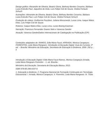 Luiza Estevão Paul, Jaqueline de Ávila, Luís Felipe Coli de Souza, Violeta Ferlauto
Schuch
Ilustrações: Alexandre de Oliveira, Beatriz Gloria, Bethsey Benites Cesarino, Bárbara
Luiza Estevão Paul, Luís Felipe Coli de Souza, Violeta Ferlauto Schuch
Produção de vídeos: Guilherme Pozzibon, Juliana Morozowski, Lucas Lima, Isaque Matos
Elias, Luis Felipe Coli de Souza
Roteiros: Isaque Matos Elias, Lucas Lima, Lucas Boeing Eastman
Narração: Francisco Fernandes Soares Neto e Vanessa Sandre
Atuação: Vanessa SandreDados Internacionais de Catalogação na Publicação (CIP)
Conteúdos adaptados de: RAMOS, Edla Maria Faust; ARRIADA, Monica Carapeços;
FIORENTINI, Leda Maria Rangearo. Introdução à Educação Digital: Guia do Cursista. 2ª
ed. – Brasília: Ministério da Educação, Secretaria de Educação à Distância, 2009. 292 p. ;
il.
Introdução à Educação Digital / Edla Maria Faust Ramos, Monica Carapeços Arriada,
Leda Maria Rangearo Fiorentini. - 1. ed. Brasília :
Ministério da Educação, Secretaria de Educação Básica, 2013.
ISBN 978-85-296-0107-6
1. Educação à distância. 2. Programa Nacional de Formação Continuada em Tecnologia
Educacional. I. Arriada, Monica Carapeços. II. Fiorentini, Leda Maria Rangearo. III. Título
 