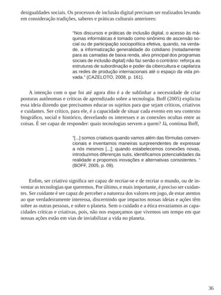 36
desigualdades sociais. Os processos de inclusão digital precisam ser realizados levando
em consideração tradições, saberes e práticas culturais anteriores:
“Nos discursos e práticas de inclusão digital, o acesso às má-
quinas informáticas é tomado como sinônimo de ascensão so-
cial ou de participação sociopolítica efetiva, quando, na verda-
de, a informatização generalidade do cotidiano (notadamente
para as camadas de baixa renda, alvo principal dos programas
sociais de inclusão digital) não faz senão o contrário: reforça as
estruturas de subordinação e poder da cibercultura e capilariza
as redes de produção internacionais até o espaço da vida pri-
vada.” (CAZELOTO, 2008, p. 161).
A intenção com o que foi até agora dito é a de sublinhar a necessidade de criar
posturas autônomas e críticas de aprendizado sobre a tecnologia. Boff (2005) explicita
essa ideia dizendo que precisamos educar os sujeitos para que sejam críticos, criativos
e cuidantes. Ser crítico, para ele, é a capacidade de situar cada evento em seu contexto
biográfico, social e histórico, desvelando os interesses e as conexões ocultas entre as
coisas. É ser capaz de responder: quais tecnologias servem a quem? Já, continua Boff,
“[...] somos criativos quando vamos além das fórmulas conven-
cionais e inventamos maneiras surpreendentes de expressar
a nós mesmos [...]; quando estabelecemos conexões novas,
introduzimos diferenças sutis, identificamos potencialidades da
realidade e propomos inovações e alternativas consistentes. “
(BOFF, 2005, p. 09).
Enfim, ser criativo significa ser capaz de recriar-se e de recriar o mundo, ou de in-
ventar as tecnologias que queremos. Por último, e mais importante, é preciso ser cuidan-
tes. Ser cuidante é ser capaz de perceber a natureza dos valores em jogo, de estar atentos
ao que verdadeiramente interessa, discernindo que impactos nossas ideias e ações têm
sobre as outras pessoas, e sobre o planeta. Sem o cuidado e a ética esvaziamos as capa-
cidades críticas e criativas, pois, não nos esqueçamos que vivemos um tempo em que
nossas ações estão em vias de inviabilizar a vida no planeta.
 