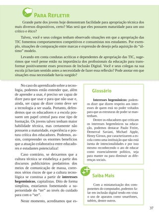 37
Para Refletir
	 Grande parte dos jovens hoje demonstram facilidade para apropriação técnica dos
mais diversos dispositivos, certo? Mas será que eles possuem maturidade para um uso
crítico e ético?
Talvez, você e seus colegas tenham observado situações em que a apropriação das
TIC fomentou comportamentos competitivos e consumistas nos estudantes. Por exem-
plo, situações de comparação entre marcas e expressão de desejo pela aquisição do “úl-
timo” modelo.
Levando em conta condutas acríticas e dependentes de apropriação das TIC, suge-
rimos que você pense então na importância dos profissionais da educação para trans-
formar positivamente esses processos de Inclusão Digital. Você e seus colegas na sua
escola já haviam sentido antes a necessidade de fazer essa reflexão? Pode anotar em que
situações essa necessidade havia surgido?
No caso do aprendizado sobre a tecno-
logia, podemos então entender que, além
de aprender a usar, é preciso ser capaz de
dizer para que usar e para que não usar e,
ainda, ser capaz de dizer como deve ser
a tecnologia a ser usada. Portanto, defen-
demos que os educadores e a escola pos-
suem um papel central para esse tipo de
formação. Os jovens talvez tenham maior
habilidade técnica, mas certamente não
possuem a maturidade, experiência e pos-
tura crítica dos educadores. Podemos, as-
sim, compreender os enormes benefícios
que a atuação colaborativa entre educado-
res e estudantes potencializa!
Caso contrário, se deixarmos que a
cultura técnica se estabeleça a partir dos
discursos publicitários predatórios dos
meios de comunicação de massa, corre-
mos sérios riscos de que a cultura tecno-
lógica se construa a partir de interesses
hegemônicos, capitalistas. Dito de forma
simplista, estaríamos fomentando a su-
perioridade do “ter” ao invés do cuidado
para com o “ser”.
Neste momento, acreditamos que es-
Glossário
Interesses hegemônicos: podem-
os dizer que dizem respeito aos inter-
esses de quem está no poder voltados
para que as estruturas de poder se man-
tenham.
Dentre os educadores que criticam
os interesses hegemônicos na educa-
ção, podemos destacar Paulo Freire,
Demerval Saviani, Michael Apple,
Henry Giroux, por caracterizarem a es-
cola como uma instituição que não está
isenta de intencionalidades e por isso
mesmo reconhecendo o ato de educar
como essencialmente político, seja
para manter ou para diminuir as dife-
renças sociais.
Saiba Mais
Com a miniaturização dos com-
ponentes do computador, podemos fa-
lar em inclusão digital tendo em vista
o uso de aparatos como smartfones,
tablets, dentre outros.
 