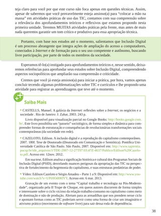 38
teja claro para você por que este curso não foca apenas em questões técnicas. Assim,
apesar de sabermos que você provavelmente esteja ansioso(a) para “colocar a mão na
massa” em atividades práticas de uso das TIC, contamos com sua compreensão sobre
a relevância dos aprofundamentos teóricos e reflexivos que estamos propondo nesta
primeira unidade. Teremos MUITAS atividades práticas pela frente, mas antes de mais
nada queremos garantir um tom crítico e produtivo para essa apropriação técnica.
Portanto, com base nos estudos até o momento, salientamos que Inclusão Digital
é um processo abrangente que integra ações de ampliação do acesso a computadores,
conectados à Internet e de formação para o seu uso competente e autônomo, buscando
livre participação, por parte de todos os membros da sociedade.
Esperamos tê-lo(a) instigado para aprofundamentos teóricos e, nesse sentido, deixa-
remos referências para aprofundar seus estudos sobre Inclusão Digital, compreendendo
aspectos sociopolíticos que ampliarão sua compreensão e criticidade.
Cremos que você já esteja ansioso(a) para iniciar a prática, por hora, vamos apenas
concluir tecendo algumas problematizações sobre TIC e currículos e lhe propondo uma
atividade para registrar as aprendizagens que teve até o momento.
Saiba Mais
•	CASTELLS, Manuel. A galáxia da Internet: reflexões sobre a Internet, os negócios e a
sociedade . Rio de Janeiro: J. Zahar, 2003. 243 p.
Livro disponível para visualização parcial no Google Books: http://books.google.com.
br/. Este livro possibilita um “passeio” sociológico, de forma simples e dinâmica para com-
preender formas de estruturação e consequências de revolucionárias transformações sociais
contemporâneas (da sociedade em rede).
•	CAZELOTO, Edilson. A inclusão digital e a reprodução do capitalismo contemporâneo.
2007. 180f. Tese de Doutorado (Doutorado em Comunicação e Semiótica). Pontífica Uni-
versidade Católica de São Paulo. São Paulo, 2007. Disponível em: http://www.sapientia.
pucsp.br/tde_arquivos/1/TDE-2007-12-27T07:03:47Z-4637/Publico/Edilson%20Cazelo-
to.pdf. Acesso em: 12nov. 2012.
Em sua tese, Edilson analisa a significação histórica e cultural dos Programas Sociais de
Inclusão Digital (PSID), desvelando nuances perigosas da apropriação das TIC na perspec-
tiva de fortalecimento da hegemonia do capitalismo, e suas estruturas predatórias de poder.
•	Vídeo: Edilson Cazeloto e Sérgio Amadeu – Parte 1 a 9: Disponível em: http://www.you-
tube.com/watch?v=UPiHOd0RlYY. Acesso em: 6 mar. 2013.
Gravação de um evento com o tema “Capital trabalho e tecnologia na Pós-Moderni-
dade”, organizado pela II Trupe de Choque, em queos autores discorrem de forma simples
e interessante sobre o ciclo vicioso da relação trabalho-consumo no capitalismo como meio
de dominação e não de produção. Alertam para as armadilhas que nos prendem nesse ciclo
e apontam formas como as TIC poderiam servir como uma forma de criar um imaginário e
ativismo prático (movimento de software livre) para sair dessa roda de dependência.
 