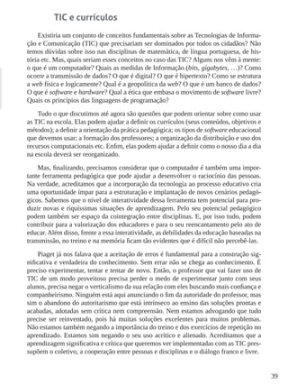 39
TIC e currículos
Existiria um conjunto de conceitos fundamentais sobre as Tecnologias de Informa-
ção e Comunicação (TIC) que precisariam ser dominados por todos os cidadãos? Não
temos dúvidas sobre isso nas disciplinas de matemática, de língua portuguesa, de his-
tória etc. Mas, quais seriam esses conceitos no caso das TIC? Alguns nos vêm à mente:
o que é um computador? Quais as medidas de Informação (bits, gigabytes, …)? Como
ocorre a transmissão de dados? O que é digital? O que é hipertexto? Como se estrutura
a web física e logicamente? Qual é a geopolítica da web? O que é um banco de dados?
O que é software e hardware? Qual a ética que embasa o movimento de software livre?
Quais os princípios das linguagens de programação?
Tudo o que discutimos até agora são questões que podem orientar sobre como usar
as TIC na escola. Elas podem ajudar a definir os currículos (seus conteúdos, objetivos e
métodos); a definir a orientação da prática pedagógica; os tipos de software educacional
que devemos usar; a formação dos professores; a organização da distribuição e uso dos
recursos computacionais etc. Enfim, elas podem ajudar a definir como o nosso dia a dia
na escola deverá ser reorganizado.
Mas, finalizando, precisamos considerar que o computador é também uma impor-
tante ferramenta pedagógica que pode ajudar a desenvolver o raciocínio das pessoas.
Na verdade, acreditamos que a incorporação da tecnologia ao processo educativo cria
uma oportunidade ímpar para a estruturação e implantação de novos cenários pedagó-
gicos. Sabemos que o nível de interatividade dessa ferramenta tem potencial para pro-
duzir novas e riquíssimas situações de aprendizagem. Pelo seu potencial pedagógico
podem também ser espaço da cointegração entre disciplinas. E, por isso tudo, podem
contribuir para a valorização dos educadores e para o seu reencantamento pelo ato de
educar. Além disso, frente a essa interatividade, as debilidades da educação baseadas na
transmissão, no treino e na memória ficam tão evidentes que é difícil não percebê-las.
Piaget já nos falava que a aceitação de erros é fundamental para a construção sig-
nificativa e verdadeira do conhecimento. Sem errar não se chega ao conhecimento. É
preciso experimentar, tentar e tentar de novo. Então, o professor que vai fazer uso de
TIC de um modo proveitoso precisa perder o medo de experimentar junto com seus
alunos, precisa negar o verticalismo da sua relação com eles buscando mais confiança e
companheirismo. Ninguém está aqui anunciando o fim da autoridade do professor, mas
sim o abandono do autoritarismo que está intrínseco ao ensino das soluções prontas e
acabadas, adotadas sem crítica nem compreensão. Nem estamos advogando que tudo
precise ser reinventado, pois há muitas soluções excelentes para muitos problemas.
Não estamos também negando a importância do treino e dos exercícios de repetição no
aprendizado. Estamos sim negando o seu uso acrítico e alienado. Acreditamos que a
aprendizagem significativa e crítica que queremos ver implementadas com as TIC pres-
supõem o coletivo, a cooperação entre pessoas e disciplinas e o diálogo franco e livre.
 