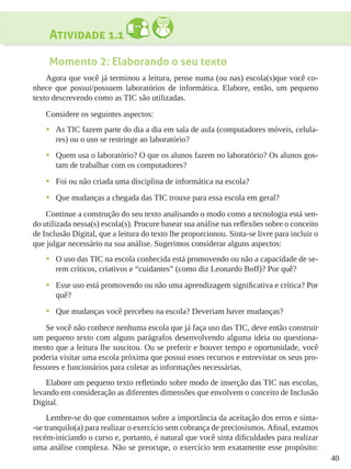 40
Atividade 1.1
Momento 2: Elaborando o seu texto
Agora que você já terminou a leitura, pense numa (ou nas) escola(s)que você co-
nhece que possui/possuem laboratórios de informática. Elabore, então, um pequeno
texto descrevendo como as TIC são utilizadas.
Considere os seguintes aspectos:
•	 As TIC fazem parte do dia a dia em sala de aula (computadores móveis, celula-
res) ou o uso se restringe ao laboratório?
•	 Quem usa o laboratório? O que os alunos fazem no laboratório? Os alunos gos-
tam de trabalhar com os computadores?
•	 Foi ou não criada uma disciplina de informática na escola?
•	 Que mudanças a chegada das TIC trouxe para essa escola em geral?
Continue a construção do seu texto analisando o modo como a tecnologia está sen-
do utilizada nessa(s) escola(s). Procure basear sua análise nas reflexões sobre o conceito
de Inclusão Digital, que a leitura do texto lhe proporcionou. Sinta-se livre para incluir o
que julgar necessário na sua análise. Sugerimos considerar alguns aspectos:
•	 O uso das TIC na escola conhecida está promovendo ou não a capacidade de se-
rem críticos, criativos e “cuidantes” (como diz Leonardo Boff)? Por quê?
•	 Esse uso está promovendo ou não uma aprendizagem significativa e crítica? Por
quê?
•	 Que mudanças você percebeu na escola? Deveriam haver mudanças?
Se você não conhece nenhuma escola que já faça uso das TIC, deve então construir
um pequeno texto com alguns parágrafos desenvolvendo alguma ideia ou questiona-
mento que a leitura lhe suscitou. Ou se preferir e houver tempo e oportunidade, você
poderia visitar uma escola próxima que possui esses recursos e entrevistar os seus pro-
fessores e funcionários para coletar as informações necessárias.
Elabore um pequeno texto refletindo sobre modo de inserção das TIC nas escolas,
levando em consideração as diferentes dimensões que envolvem o conceito de Inclusão
Digital.
Lembre-se do que comentamos sobre a importância da aceitação dos erros e sinta-
-se tranquilo(a) para realizar o exercício sem cobrança de preciosismos. Afinal, estamos
recém-iniciando o curso e, portanto, é natural que você sinta dificuldades para realizar
uma análise complexa. Não se preocupe, o exercício tem exatamente esse propósito:
 