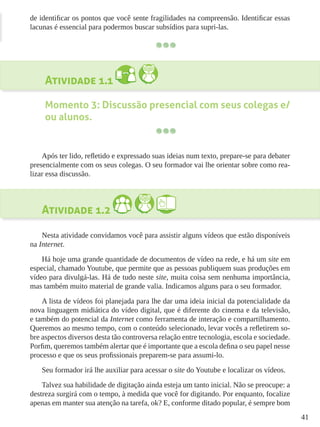 41
de identificar os pontos que você sente fragilidades na compreensão. Identificar essas
lacunas é essencial para podermos buscar subsídios para supri-las.
Atividade 1.1
Momento 3: Discussão presencial com seus colegas e/
ou alunos.
Após ter lido, refletido e expressado suas ideias num texto, prepare-se para debater
presencialmente com os seus colegas. O seu formador vai lhe orientar sobre como rea-
lizar essa discussão.
Atividade 1.2
Nesta atividade convidamos você para assistir alguns vídeos que estão disponíveis
na Internet.
Há hoje uma grande quantidade de documentos de vídeo na rede, e há um site em
especial, chamado Youtube, que permite que as pessoas publiquem suas produções em
vídeo para divulgá-las. Há de tudo neste site, muita coisa sem nenhuma importância,
mas também muito material de grande valia. Indicamos alguns para o seu formador.
A lista de vídeos foi planejada para lhe dar uma ideia inicial da potencialidade da
nova linguagem midiática do vídeo digital, que é diferente do cinema e da televisão,
e também do potencial da Internet como ferramenta de interação e compartilhamento.
Queremos ao mesmo tempo, com o conteúdo selecionado, levar vocês a refletirem so-
bre aspectos diversos desta tão controversa relação entre tecnologia, escola e sociedade.
Porfim, queremos também alertar que é importante que a escola defina o seu papel nesse
processo e que os seus profissionais preparem-se para assumi-lo.
Seu formador irá lhe auxiliar para acessar o site do Youtube e localizar os vídeos.
Talvez sua habilidade de digitação ainda esteja um tanto inicial. Não se preocupe: a
destreza surgirá com o tempo, à medida que você for digitando. Por enquanto, focalize
apenas em manter sua atenção na tarefa, ok? E, conforme ditado popular, é sempre bom
 