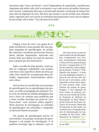 42
iniciarmos algo “com o pé direito”, certo? Independente de supertições, consideramos
importante que desde cedo você se acostume a usar cada recurso da melhor forma pos-
sível. Assim, é importante dizer que o teclado pode permitir a realização de muitas fun-
ções além da digitação do texto. Há dicas que tornam o uso do teclado mais eficiente,
então, sugerimos que você acesse as orientações que preparamos acerca do uso adequa-
do do teclado, sob o título: “Uso eficiente do teclado”.
Atividade 1.3
Chegou a hora de você e seu grupo de es-
tudos escolherem o tema gerador dos seus pro-
jetos integrados de aprendizagem. As ativida-
des anteriores certamente provocaram diversas
ideias, dúvidas inquietações. Aproveite esse
terreno fértil para definir um tema de interesse
para o projeto que irão desenvolver.
Após a escolha do tema gerador, vocês po-
dem ter subgrupos trabalhando com projetos
com focos mais específicos dentro do tema ge-
rador. Para auxiliá-los na preparação dessa ati-
vidade, organizamos esclarecimentos adicio-
nais e dicas.
Você já deve ter ouvido falar em um projeto
de aprendizagem (ou na aprendizagem por pro-
jetos, ou ainda na pedagogia dos projetos). Tra-
ta-se de um método de trabalho pedagógico que
foca a busca de soluções para problemas que
o aluno escolhe investigar (no perfil de “pro-
fessor-aluno” você assumirá ambos papéis!).
Nesse processo de investigação, os conteúdos
da aprendizagem são articulados e integrados
ao desenvolvimento do projeto.
Um projeto de aprendizagem precisa ter
uma temática. Isso porque um projeto de apren-
dizagem é um projeto de investigação. E só
podemos investigar algo se sabemos o que in-
Saiba Mais
Há vários textos na Internet
sobre projetos de aprendizagem.
Para complementar seus estu-
dos, recomendamos fortemente
a leitura do texto preparado para
dar base à programação da TV
Escola específica sobre pedago-
gia de projetos. O título é “Trab-
alhando com projetos”. O texto
tem uma linguagem simples e, a
partir de um conceito mais am-
plo do que é um projeto, acaba
sugerindo ao final vários aspec-
tos bem práticos sobre como
planejar um projeto de apren-
dizagem. É uma adaptação do
texto Gestão de projetos, pre-
sente no livro Gestão da Escola,
do Programa de Melhoria do
Desempenho da Rede Munici-
pal de Ensino de São Paulo; ini-
ciativa da Secretaria Municipal
de Educação de São Paulo, em
convênio com a Fundação Insti-
tuto de Administração da Uni-
versidade de São Paulo, 1999.
Disponível no endereço: http://
www.tvebrasil.com.br/salto/bo-
letins2002/cp/texto1.htm. Aces-
so em 2009
 