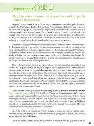 44
Atividade 1.4
Participação em fórum de discussões on-line: publi-
cando e navegando.
A partir de agora você é parte de um grupo, sendo corresponsável pelo desenvol-
vimento de determinado Projeto Integrado de Aprendizagem. Sabemos que o sucesso
de atividades em grupo está relacionado à qualidade do vínculo e da comunicação que
se estabelecem entre seus membros. Talvez você já esteja pensando que garantir a in-
teração entre o grupo, no período após o encontro presencial, será um grande desafio.
Afinal, cada membro possui inúmeros compromissos em horários distintos e há, ainda,
a distância geográfica que limita a realização de encontros presenciais.
Agora que vocês já debateram e escreveram sobre a temática do seu projeto integra-
do de aprendizagem, o que acham de publicar o texto que produziram para que sejam
lidos e conhecidos por todos os colegas? Como você faria isso normalmente? Como vo-
cês fazem com seus alunos quando querem que uns conheçam os trabalhos dos outros?
Vocês pediriam que eles escrevessem em papel pardo, ou publicariam as folhas na for-
ma de varais, ou em murais? Será que temos alternativas que ampliem as possibilidades
desses procedimentos com os computadores?
Para vislumbrarmos a solução desses desafios, cabe retomarmos o princípio de que
usamos as TIC para superar limitações e ampliar nossas possibilidades! Assim, selecio-
namos uma ferramenta, denominada Fórum, para superar limitações de tempo e espaço
e possibilitar o debate e a continuidade da produção do projeto, já iniciada pelo grupo.
Essa ferramenta é bastante utilizada na Educação a Distância, modalidade que lida es-
sencialmente com os desafios citados e tem como propósito facilitar a troca de ideias e
a realização de debates entre grupos. Posteriormente, na Unidade 6, aprofundaremos as
possibilidades didáticas de uso da ferramenta Fórum. Mas, por ora, apenas aprendere-
mos e experimentaremos o seu uso.
A ferramenta Fórum que iremos utilizar faz parte do Ambiente Virtual e-ProInfo
(http://e-proinfo.mec.gov.br/). Um Ambiente Virtual de Aprendizagem (AVA), ou em
inglês Learning Management System (LMS), conforme o próprio nome indica, é uma
tecnologia criada para ser um “espaço” que potencializa o diálogo pedagógico. Assim,
esses sistemas integram diversos recursos para facilitar todos os aspectos envolvidos na
estruturação e desenvolvimento de cursos e atividades educativas. Existem diferentes
Ambientes Virtuais usados em cursos a distância.
Além da ferramenta Fórum que vamos utilizar, o ambiente contém muitos outros
recursos, como, por exemplo, a videoconferência, o bate-papo, o e-mail, o quadro de
avisos, de notícias, a biblioteca.
Antes de termos acesso ao fórum, chamamos atenção ao fato de que é comum, no
 