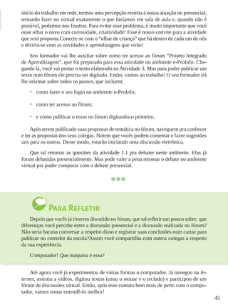 45
início do trabalho em rede, termos uma percepção restrita à nossa atuação no presencial,
tentando fazer no virtual exatamente o que fazíamos em sala de aula e, quando não é
possível, podemos nos frustrar. Para evitar esse problema, é muito importante que você
ouse olhar o novo com curiosidade, criatividade! Esse é nosso convite para a atividade
que será proposta.Conecte-se com o “olhar de criança” que há dentro de cada um de nós
e divirta-se com as novidades e aprendizagens que virão!
Seu formador vai lhe auxiliar sobre como ter acesso ao fórum “Projeto Integrado
de Aprendizagem”, que foi preparado para essa atividade no ambiente e-ProInfo. Che-
gando lá, você vai postar o texto elaborado na Atividade 3. Mas para poder publicar um
texto num fórum ele precisa ser digitado. Então, vamos ao trabalho! O seu formador irá
lhe orientar sobre todos os passos, que incluem:
•	 como fazer o seu login no ambiente e-ProInfo;
•	 como ter acesso ao fórum;
•	 e como publicar o texto no fórum digitando-o primeiro.
Após terem publicado suas propostas de temática no fórum, naveguem pra conhecer
e ler as propostas dos seus colegas. Notem que vocês podem comentar e fazer sugestões
uns para os outros. Desse modo, estarão iniciando uma discussão eletrônica.
Que tal retomar as questões da atividade 1.1 pra debater neste ambiente. Elas já
foram debatidas presencialmente. Mas pode valer a pena retomar o debate no ambiente
virtual pra poder comparar com o debate presencial.
Para Refletir
Depois que vocês já tiverem discutido no fórum, que tal refletir um pouco sobre: que
diferenças você percebe entre a discussão presencial e a discussão realizada no fórum?
Não seria bacana conversar a respeito disso e registrar suas conclusões num cartaz para
publicar no corredor da escola?Assim você compartilha com outros colegas a respeito
da sua experiência.
Computador! Que máquina é essa?
Até agora você já experimentou de várias formas o computador. Já navegou na In-
ternet, assistiu a vídeos, digitou textos (usou o mouse e o teclado) e participou de um
fórum de discussões virtual. Então, após esse contato bem mais de perto com o compu-
tador, vamos tentar entendê-lo melhor!
 