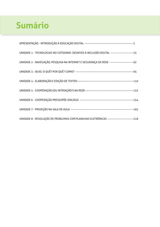 Sumário
APRESENTAÇÃO - INTRODUÇÃO À EDUCAÇÃO DIGITAL --------------------------------------------------- 2
UNIDADE 1 - TECNOLOGIAS NO COTIDIANO: DESAFIOS À INCLUSÃO DIGITAL ------------------------ 25
UNIDADE 2 - NAVEGAÇÃO, PESQUISA NA INTERNET E SEGURANÇA DE REDE ------------------------- 62
UNIDADE 3 - BLOG: O QUÊ? POR QUÊ? COMO? ------------------------------------------------------------ 95
UNIDADE 4 - ELABORAÇÃO E EDIÇÃO DE TEXTOS---------------------------------------------------------- 110
UNIDADE 5 - COOPERAÇÃO (OU INTERAÇÃO?) NA REDE-------------------------------------------------- 133
UNIDADE 6 - COOPERAÇÃO PRESSUPÕE DIÁLOGO -------------------------------------------------------- 154
UNIDADE 7 - PROJEÇÃO NA SALA DE AULA ----------------------------------------------------------------- 192
UNIDADE 8 - RESOLUÇÃO DE PROBLEMAS COM PLANILHAS ELETRÔNICAS --------------------------- 218
 