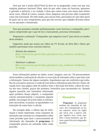 46
Será que isto é muito difícil?Você já deve ter se perguntado, como será que esta
máquina poderosa funciona? Bom, mais do que saber como ela funciona, queremos
é aprender a utilizá-la, e na verdade, é disto que vamos tratar com muito mais ênfase
nesse curso. Afinal de contas, usamos várias máquinas sem precisar saber exatamente
como elas funcionam. De todo modo, para usá-las bem, precisamos ter uma ideia geral
de quais são os seus componentes, para que eles servem, que cuidados devemos tomar
na sua operação e manutenção.
Para que possamos entender preliminarmente como funciona o computador, preci-
samos compreender que o que ele faz é, basicamente, processar informações.
Preparamos a animação “Computador: que máquina é essa?” para iniciar os estudos
dessa temática.
Sugerimos ainda que assista aos vídeos da TV Escola, da Série Bits e Bytes que
também apresentam esses conceitos básicos:
•	 História dos números:
(http://tvescola.mec.gov.br/index.php?option=com_zoo&view=item&item_
id=5898);
•	 Hardware e software:
(http://tvescola.mec.gov.br/index.php?option=com_zoo&view=item&item_
id=5899).
Estas informações podem ser dados, textos, imagens, sons etc. Tal processamento
inclui também a realização de cálculos e a execução de instruções sobre o que fazer com
a informação. Vamos dar alguns exemplos. Suponhamos que um confeiteiro que traba-
lha em casa queira anunciar a venda de seus bolos e sobremesas pela Internet. Então, ele
manda fazer uma página onde ele publica fotos e descrição dos bolos, vídeos de even-
tos dos seus clientes, preços dos produtos, formulário para encomendas etc. Quando
alguém preenche este formulário informando
quais produtos deseja adquirir, o computador
calcula automaticamente o orçamento daquele
pedido; isto porque ele já tem todas as informa-
ções necessárias: os preços, as quantidades e as
instruções de como fazer o cálculo.
No exemplo dado, o último tipo de infor-
mação é muito importante, esses conjuntos de
instruções que orientam os computadores sobre
como proceder para fazer o processamento da
informação são chamados de programas. O
computador precisa ser orientado sobre como
proceder.
Glossário:
Programas: os programas
também são chamados de soft-
ware. Em contraposição ao ter-
mo software, termo em inglês
que inicia com a palavra soft,
que significa leve, existe tam-
bém o termo hardware, que de-
nota a parte física do computador
(pesada).
 