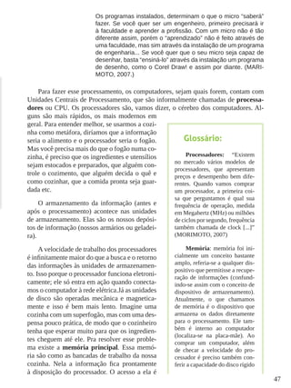 47
Os programas instalados, determinam o que o micro “saberá”
fazer. Se você quer ser um engenheiro, primeiro precisará ir
à faculdade e aprender a profissão. Com um micro não é tão
diferente assim, porém o “aprendizado” não é feito através de
uma faculdade, mas sim através da instalação de um programa
de engenharia... Se você quer que o seu micro seja capaz de
desenhar, basta “ensiná-lo” através da instalação um programa
de desenho, como o Corel Draw! e assim por diante. (MARI-
MOTO, 2007.)
Para fazer esse processamento, os computadores, sejam quais forem, contam com
Unidades Centrais de Processamento, que são informalmente chamadas de processa-
dores ou CPU. Os processadores são, vamos dizer, o cérebro dos computadores. Al-
guns são mais rápidos, os mais modernos em
geral. Para entender melhor, se usarmos a cozi-
nha como metáfora, diríamos que a informação
seria o alimento e o processador seria o fogão.
Mas você precisa mais do que o fogão numa co-
zinha, é preciso que os ingredientes e utensílios
sejam estocados e preparados, que alguém con-
trole o cozimento, que alguém decida o quê e
como cozinhar, que a comida pronta seja guar-
dada etc.
O armazenamento da informação (antes e
após o processamento) acontece nas unidades
de armazenamento. Elas são os nossos depósi-
tos de informação (nossos armários ou geladei-
ra).
A velocidade de trabalho dos processadores
é infinitamente maior do que a busca e o retorno
das informações às unidades de armazenamen-
to. Isso porque o processador funciona eletroni-
camente; ele só entra em ação quando conecta-
mos o computador à rede elétrica.Já as unidades
de disco são operadas mecânica e magnetica-
mente e isso é bem mais lento. Imagine uma
cozinha com um superfogão, mas com uma des-
pensa pouco prática, de modo que o cozinheiro
tenha que esperar muito para que os ingredien-
tes cheguem até ele. Pra resolver esse proble-
ma existe a memória principal. Essa memó-
ria são como as bancadas de trabalho da nossa
cozinha. Nela a informação fica prontamente
à disposição do processador. O acesso a ela é
Glossário:
Processadores: “Existem
no mercado vários modelos de
processadores, que apresentam
preços e desempenho bem dife-
rentes. Quando vamos comprar
um processador, a primeira coi-
sa que perguntamos é qual sua
frequência de operação, medida
em Megahertz (MHz) ou milhões
de ciclos por segundo, frequência
também chamada de clock [...]”
(MORIMOTO, 2007)
Memória: memória foi ini-
cialmente um conceito bastante
amplo, referia-se a qualquer dis-
positivo que permitisse a recupe-
ração de informações (confund-
indo-se assim com o conceito de
dispositivo de armazenamento).
Atualmente, o que chamamos
de memória é o dispositivo que
armazena os dados diretamente
para o processamento. Ele tam-
bém é interno ao computador
(localiza-se na placa-mãe). Ao
comprar um computador, além
de checar a velocidade do pro-
cessador é preciso também con-
ferir a capacidade do disco rígido
 