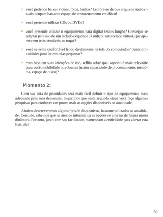 50
•	 você pretende baixar vídeos, fotos, áudios? Lembre-se de que arquivos audiovi-
suais ocupam bastante espaço de armazenamento em disco!
•	 você pretende utilizar CDs ou DVDs?
•	 você pretende utilizar o equipamento para digitar textos longos? Consegue se
adaptar para uso de um teclado pequeno? Já utilizou um teclado virtual, que apa-
rece em telas sensíveis ao toque?
•	 você se sente confortável lendo diretamente na tela do computador? Sente difi-
culdades para ler em telas pequenas?
•	 com base em suas intenções de uso, reflita sobre qual aspecto é mais relevante
para você: mobilidade ou robustez (maior capacidade de processamento, memó-
ria, espaço de disco)?
Momento 2:
Com sua lista de prioridades será mais fácil definir o tipo de equipamento mais
adequado para suas demandas. Sugerimos que nesta segunda etapa você faça algumas
pesquisas para conhecer um pouco mais as opções disponíveis na atualidade.
Abaixo, descreveremos alguns tipos de dispositivos, bastante utilizados na atualida-
de. Contudo, sabemos que na área de informática as opções se alteram de forma muito
dinâmica. Portanto, junto com seu facilitador, mantenham a criticidade para alterar esta
lista, ok?
 