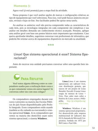 53
Momento 3:
Agora você já está pronto(a) para a etapa final da atividade.
Nossa proposta é que você analise opções de marcas e configurações relativas ao
tipo de equipamento que você selecionou. Para isso, você pode buscar anúncios em jor-
nais, revistas e lojas on-line. Seu facilitador poderá lhe apoiar nesta tarefa.
Ao analisar os anúncios você não precisa compreender todas as características de
cada item, pois as tecnologias integradas em cada componente são complexas e sua
análise em detalhes demanda um conhecimento técnico avançado. Portanto, aplique
uma análise geral com base nos pontos básicos mais importantes que estudamos. Caso
queira aprofundar detalhes, sugerimos conversar com profissionais de informática, que
poderão lhe orientar acerca de equipamentos disponíveis no mercado na atualidade.
Linux! Que sistema operacional é esse? Sistema Ope-
racional?
Antes de encerrar esta unidade precisamos conversar sobre uma questão bem im-
portante.
Para Refletir
Você notou alguma diferença entre os com-
putadores usados para a realização deste curso e
os que comumente vemos em outros lugares? Já
conversou sobre isto com seus colegas?
Os computadores empregados durante este
curso e presentes na maioria das Escolas Públi-
cas do país foram disponibilizados pelo ProIn-
fo Integrado. Esses computadores estão usando
(também se diz rodando ou executando) o siste-
ma operacional Linux. Já os computadores que
vemos na maioria dos domicílios usam outro
sistema operacional, o sistema Windows.
Glossário
Linux:Linux é um sistema
operacional, um software livre,
com distribuição gratuita, que
nasceu de um projeto de Linus
Benedict Torvald. O nome Linux
surgiu da mistura de Linus +
Unix. Para saber mais sobre a
história do Linux acesse a Wiki-
pédia. http://pt.wikipedia.org/
wiki/Linux.
Windows: Windows é um
sistema operacional proprietário.
Foi desenvolvido pela empresa
multinacional de softwares dos
EUA chamada de Microsoft Cor-
poration, fundada em 1975 por
Bill Gates e Paul Alle.
 