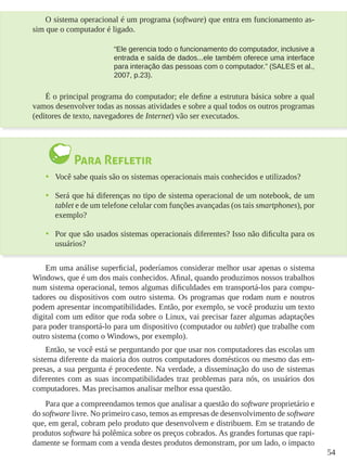54
O sistema operacional é um programa (software) que entra em funcionamento as-
sim que o computador é ligado.
“Ele gerencia todo o funcionamento do computador, inclusive a
entrada e saída de dados...ele também oferece uma interface
para interação das pessoas com o computador.” (SALES et al.,
2007, p.23).
É o principal programa do computador; ele define a estrutura básica sobre a qual
vamos desenvolver todas as nossas atividades e sobre a qual todos os outros programas
(editores de texto, navegadores de Internet) vão ser executados.
Para Refletir
•	 Você sabe quais são os sistemas operacionais mais conhecidos e utilizados?
•	 Será que há diferenças no tipo de sistema operacional de um notebook, de um
tablet e de um telefone celular com funções avançadas (os tais smartphones), por
exemplo?
•	 Por que são usados sistemas operacionais diferentes? Isso não dificulta para os
usuários?
Em uma análise superficial, poderíamos considerar melhor usar apenas o sistema
Windows, que é um dos mais conhecidos. Afinal, quando produzimos nossos trabalhos
num sistema operacional, temos algumas dificuldades em transportá-los para compu-
tadores ou dispositivos com outro sistema. Os programas que rodam num e noutros
podem apresentar incompatibilidades. Então, por exemplo, se você produziu um texto
digital com um editor que roda sobre o Linux, vai precisar fazer algumas adaptações
para poder transportá-lo para um dispositivo (computador ou tablet) que trabalhe com
outro sistema (como o Windows, por exemplo).
Então, se você está se perguntando por que usar nos computadores das escolas um
sistema diferente da maioria dos outros computadores domésticos ou mesmo das em-
presas, a sua pergunta é procedente. Na verdade, a disseminação do uso de sistemas
diferentes com as suas incompatibilidades traz problemas para nós, os usuários dos
computadores. Mas precisamos analisar melhor essa questão.
Para que a compreendamos temos que analisar a questão do software proprietário e
do software livre. No primeiro caso, temos as empresas de desenvolvimento de software
que, em geral, cobram pelo produto que desenvolvem e distribuem. Em se tratando de
produtos software há polêmica sobre os preços cobrados. As grandes fortunas que rapi-
damente se formam com a venda destes produtos demonstram, por um lado, o impacto
 
