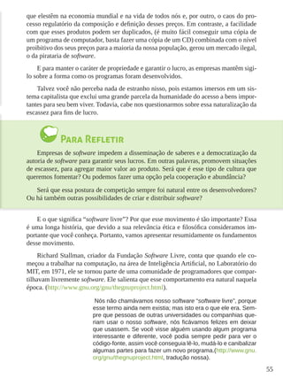 55
que elestêm na economia mundial e na vida de todos nós e, por outro, o caos do pro-
cesso regulatório da composição e definição desses preços. Em contraste, a facilidade
com que esses produtos podem ser duplicados, (é muito fácil conseguir uma cópia de
um programa de computador, basta fazer uma cópia de um CD) combinada com o nível
proibitivo dos seus preços para a maioria da nossa população, gerou um mercado ilegal,
o da pirataria de software.
E para manter o caráter de propriedade e garantir o lucro, as empresas mantêm sigi-
lo sobre a forma como os programas foram desenvolvidos.
Talvez você não perceba nada de estranho nisso, pois estamos imersos em um sis-
tema capitalista que exclui uma grande parcela da humanidade do acesso a bens impor-
tantes para seu bem viver. Todavia, cabe nos questionarmos sobre essa naturalização da
escassez para fins de lucro.
Para Refletir
Empresas de software impedem a disseminação de saberes e a democratização da
autoria de software para garantir seus lucros. Em outras palavras, promovem situações
de escassez, para agregar maior valor ao produto. Será que é esse tipo de cultura que
queremos fomentar? Ou podemos fazer uma opção pela cooperação e abundância?
Será que essa postura de competição sempre foi natural entre os desenvolvedores?
Ou há também outras possibilidades de criar e distribuir software?
E o que significa “software livre”? Por que esse movimento é tão importante? Essa
é uma longa história, que devido a sua relevância ética e filosófica consideramos im-
portante que você conheça. Portanto, vamos apresentar resumidamente os fundamentos
desse movimento.
Richard Stallman, criador da Fundação Software Livre, conta que quando ele co-
meçou a trabalhar na computação, na área de Inteligência Artificial, no Laboratório do
MIT, em 1971, ele se tornou parte de uma comunidade de programadores que compar-
tilhavam livremente software. Ele salienta que esse comportamento era natural naquela
época. (http://www.gnu.org/gnu/thegnuproject.html).
Nós não chamávamos nosso software “software livre”, porque
esse termo ainda nem existia; mas isto era o que ele era. Sem-
pre que pessoas de outras universidades ou companhias que-
riam usar o nosso software, nós ficávamos felizes em deixar
que usassem. Se você visse alguém usando algum programa
interessante e diferente, você podia sempre pedir para ver o
código-fonte, assim você conseguia lê-lo, mudá-lo e canibalizar
algumas partes para fazer um novo programa.(http://www.gnu.
org/gnu/thegnuproject.html, tradução nossa).
 