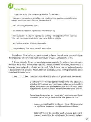 57
Pautados na ética hacker, o movimento de software livre defende que os códigos-
-fonte (base de um software) sejam abertos, ou seja, de livre acesso a todos.
A democratização do acesso aos códigos para a criação do software fomenta outra
forma de trabalho na produção de software, um método mais horizontal, colaborativo e
baseado nas relações de confiança interpessoal. Cabe destacar que um softwarelivre não
é necessariamente gratuito. Assim, também a distribuição de renda proveniente deste
trabalho é democratizada.
CAZELOTO (2007) sintetiza características e benefícios gerais desse movimento.
O software “livre” deve ser compreendido como uma alternativa
aos chamados programas proprietários, sobre os quais incidem
leis de direitos autorais que impedem sua distribuição ou modi-
ficação sem a autorização dos desenvolvedores que o criaram.
Resumindo brevemente as “vantagens” apontadas em diver-
sos níveis para a adoção do software livre, podemos citar:
•	 custos menos elevados, tendo em vista o nãopagamento
de royalties a empresas monopolistas internacionais;
•	 desenvolvimento de expertise local, uma vez que os pro-
gramas, produzidos de globalmente de maneira colabo-
Saiba Mais
Princípios da ética hacker (Fonte Wikipédia: Ética Hacker):
•	o acesso a computadores – e qualquer outro meio que seja capaz de ensinar algo sobre
como o mundo funciona – deve ser ilimitado e total;
•	toda a informação deve ser livre;
•	desacredite a autoridade e promova a descentralização;
•	hackers devem ser julgados segundo seu hacking, e não segundo critérios sujeitos a
vieses tais como graus acadêmicos, raça, cor, religião ou posição;
•	você pode criar arte e beleza no computador;
•	computadores podem mudar sua vida para melhor.
 