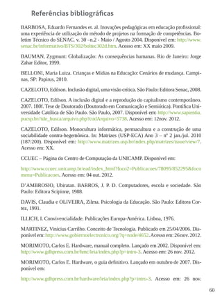 60
Referências bibliográficas
BARBOSA, Eduardo Fernandes et. al. Inovações pedagógicas em educação profissional:
uma experiência de utilização do método de projetos na formação de competências. Bo-
letim Técnico do SENAC. v. 30 –n.2 - Maio / Agosto 2004. Disponível em: http://www.
senac.br/informativo/BTS/302/boltec302d.htm. Acesso em: XX maio 2009.
BAUMAN, Zygmunt: Globalização: As consequências humanas. Rio de Janeiro: Jorge
Zahar Editor, 1999.
BELLONI, Maria Luiza. Crianças e Mídias na Educação: Cenários de mudança. Campi-
nas, SP: Papirus, 2010.
CAZELOTO, Edilson. Inclusão digital, uma visão crítica. São Paulo: Editora Senac, 2008.
CAZELOTO, Edilson. A inclusão digital e a reprodução do capitalismo contemporâneo.
2007. 180f. Tese de Doutorado (Doutorado em Comunicação e Semiótica). Pontífica Uni-
versidade Católica de São Paulo. São Paulo, 2007. Disponível em: http://www.sapientia.
pucsp.br//tde_busca/arquivo.php?codArquivo=5738. Acesso em: 12nov. 2012.
CAZELOTO, Edilson. Monocultura informática, permacultura e a construção de uma
sociabilidade contra-hegemônica. In: Matrizes (USP-ECA) Ano 3 – nº 2 jan./jul. 2010
(187:200). Disponível em: http://www.matrizes.usp.br/index.php/matrizes/issue/view/7.
Acesso em: XX.
CCUEC – Página do Centro de Computação da UNICAMP. Disponível em:
http://www.ccuec.unicamp.br/ead/index_html?foco2=Publicacoes/78095/852295&foco
menu=Publicacoes. Acesso em: 04 out. 2012.
D’AMBROSIO, Ubiratan. BARROS, J. P. D. Computadores, escola e sociedade. São
Paulo: Editora Scipione, 1988.
DAVIS, Claudia e OLIVEIRA, Zilma. Psicologia da Educação. São Paulo: Editora Cor-
tez, 1991.
ILLICH, I. Convivencialidade. Publicações Europa-América. Lisboa, 1976.
MARTINEZ, Vinícius Carrilho. Conceito de Tecnologia. Publicado em 25/04/2006. Dis-
ponívelem:http://www.gobiernoelectronico.org/?q=node/4652.Acessoem:26nov.2012.
MORIMOTO, Carlos E. Hardware, manual completo. Lançado em 2002. Disponível em:
http://www.gdhpress.com.br/hmc/leia/index.php?p=intro-3. Acesso em: 26 nov. 2012.
MORIMOTO, Carlos E. Hardware, o guia definitivo. Lançado em outubro de 2007. Dis-
ponível em:
http://www.gdhpress.com.br/hardware/leia/index.php?p=intro-3. Acesso em: 26 nov.
 
