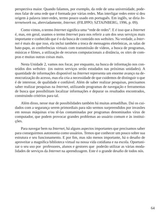 64
perspectiva maior. Quando falamos, por exemplo, da rede de uma universidade, pode-
mos falar de uma rede que é formada por várias redes. Mas interligar redes entre si deu
origem à palavra inter-redes, termo pouco usado em português. Em inglês, se diria In-
ternetwork ou, abreviadamente, Internet. (FILIPPO; SZTAJNBERG, 1996, p. 09).
Como vimos, o termo Internet significa uma “rede de redes”. E é isso que a Internet
é, mas, em geral, usamos o termo Internet para nos referir a um dos seus serviços mais
importante e conhecido que é o da busca de conteúdo nos websites. Na verdade, a Inter-
net é mais do que isso, ela inclui também a troca de mensagens eletrônicas, as salas de
bate-papo, as conferências virtuais com transmissão de vídeos, a busca de programas,
músicas e filmes, a utilização de recursos computacionais a distância, os sites de com-
pras e muitas outras coisas mais.
Nesta Unidade 2, vamos nos focar, por enquanto, na busca de informação nos con-
teúdos dos websites (os outros serviços serão estudados nas próximas unidades). A
quantidade de informações disponível na Internet representa um enorme avanço na de-
mocratização do acesso, mas ela cria a necessidade de que cuidemos de distinguir o que
é de interesse, de qualidade e confiável. Além de saber realizar pesquisas, precisamos
saber realizar pesquisas na Internet, utilizando programas de navegação e ferramentas
de busca que possibilitam localizar informações e depurar os resultados encontrados,
construindo critérios para tal.
Além disso, nesse mar de possibilidades também há muitas armadilhas. Daí os cui-
dados com a segurança serem primordiais para não sermos surpreendidos por invasões
em nossas máquinas e/ou tê-las contaminadas por programas denominados vírus de
computador, que podem provocar grandes problemas ao usuário comum e às institui-
ções.
Para navegar bem na Internet, há alguns aspectos importantes que precisamos saber
para conseguirmos autonomia como usuários. Temos que conhecer um pouco sobre sua
estrutura e seu funcionamento. E por fim, mas não menos importante, há o desafio de
aproveitar a magnífica biblioteca virtual na nossa vida cotidiana e na escola. Oportuni-
zar o seu uso por professores, alunos e gestores que poderão utilizar as várias moda-
lidades de serviços da Internet na aprendizagem. Este é o grande desafio de todos nós.
 
