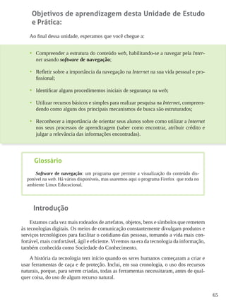 65
Objetivos de aprendizagem desta Unidade de Estudo
e Prática:
Ao final dessa unidade, esperamos que você chegue a:
•	 Compreender a estrutura do conteúdo web, habilitando-se a navegar pela Inter-
net usando software de navegação;
•	 Refletir sobre a importância da navegação na Internet na sua vida pessoal e pro-
fissional;
•	 Identificar alguns procedimentos iniciais de segurança na web;
•	 Utilizar recursos básicos e simples para realizar pesquisa na Internet, compreen-
dendo como alguns dos principais mecanismos de busca são estruturados;
•	 Reconhecer a importância de orientar seus alunos sobre como utilizar a Internet
nos seus processos de aprendizagem (saber como encontrar, atribuir crédito e
julgar a relevância das informações encontradas).
Introdução
Estamos cada vez mais rodeados de artefatos, objetos, bens e símbolos que remetem
às tecnologias digitais. Os meios de comunicação constantemente divulgam produtos e
serviços tecnológicos para facilitar o cotidiano das pessoas, tornando a vida mais con-
fortável, mais confortável, ágil e eficiente. Vivemos na era da tecnologia da informação,
também conhecida como Sociedade do Conhecimento.
A história da tecnologia tem início quando os seres humanos começaram a criar e
usar ferramentas de caça e de proteção. Inclui, em sua cronologia, o uso dos recursos
naturais, porque, para serem criadas, todas as ferramentas necessitaram, antes de qual-
quer coisa, do uso de algum recurso natural.
Glossário
Software de navegação: um programa que permite a visualização do conteúdo dis-
ponível na web. Há vários disponíveis, mas usaremos aqui o programa Firefox que roda no
ambiente Linux Educacional.
 