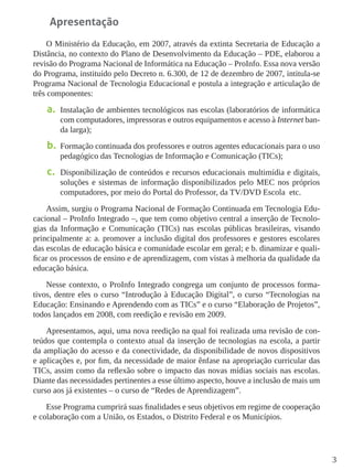 3
Apresentação
O Ministério da Educação, em 2007, através da extinta Secretaria de Educação a
Distância, no contexto do Plano de Desenvolvimento da Educação – PDE, elaborou a
revisão do Programa Nacional de Informática na Educação – ProInfo. Essa nova versão
do Programa, instituído pelo Decreto n. 6.300, de 12 de dezembro de 2007, intitula-se
Programa Nacional de Tecnologia Educacional e postula a integração e articulação de
três componentes:
a.	 Instalação de ambientes tecnológicos nas escolas (laboratórios de informática
com computadores, impressoras e outros equipamentos e acesso à Internet ban-
da larga);
b.	 Formação continuada dos professores e outros agentes educacionais para o uso
pedagógico das Tecnologias de Informação e Comunicação (TICs);
c.	 Disponibilização de conteúdos e recursos educacionais multimídia e digitais,
soluções e sistemas de informação disponibilizados pelo MEC nos próprios
computadores, por meio do Portal do Professor, da TV/DVD Escola etc.
Assim, surgiu o Programa Nacional de Formação Continuada em Tecnologia Edu-
cacional – ProInfo Integrado –, que tem como objetivo central a inserção de Tecnolo-
gias da Informação e Comunicação (TICs) nas escolas públicas brasileiras, visando
principalmente a: a. promover a inclusão digital dos professores e gestores escolares
das escolas de educação básica e comunidade escolar em geral; e b. dinamizar e quali-
ficar os processos de ensino e de aprendizagem, com vistas à melhoria da qualidade da
educação básica.
Nesse contexto, o ProInfo Integrado congrega um conjunto de processos forma-
tivos, dentre eles o curso “Introdução à Educação Digital”, o curso “Tecnologias na
Educação: Ensinando e Aprendendo com as TICs” e o curso “Elaboração de Projetos”,
todos lançados em 2008, com reedição e revisão em 2009.
Apresentamos, aqui, uma nova reedição na qual foi realizada uma revisão de con-
teúdos que contempla o contexto atual da inserção de tecnologias na escola, a partir
da ampliação do acesso e da conectividade, da disponibilidade de novos dispositivos
e aplicações e, por fim, da necessidade de maior ênfase na apropriação curricular das
TICs, assim como da reflexão sobre o impacto das novas mídias sociais nas escolas.
Diante das necessidades pertinentes a esse último aspecto, houve a inclusão de mais um
curso aos já existentes – o curso de “Redes de Aprendizagem”.
Esse Programa cumprirá suas finalidades e seus objetivos em regime de cooperação
e colaboração com a União, os Estados, o Distrito Federal e os Municípios.
 