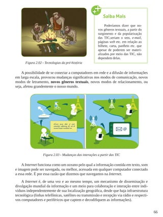 66
Figura 2.02 - Tecnologias da pré-história
A possibilidade de se conectar a computadores em rede e a difusão de informações
em larga escala, provocou mudanças significativas nos modos de comunicação, novos
modos de letramento, novos gêneros textuais, novos modos de relacionamento, ou
seja, afetou grandemente o nosso mundo.
Figura 2.03 - Mudanças das interações a partir das TIC
A Internet funciona como um oceano pelo qual a informação contida em texto, som
e imagem pode ser navegada, ou melhor, acessada em qualquer computador conectado
a essa rede. É por essa razão que dizemos que navegamos na Internet.
A Internet é, de uma vez e ao mesmo tempo, um mecanismo de disseminação e
divulgação mundial da informação e um meio para colaboração e interação entre indi-
víduos independentemente de sua localização geográfica, desde que haja infraestrutura
tecnológica (linhas telefônicas, satélites ou transmissão e recepção via rádio e respecti-
vos computadores e periféricos que captem e decodifiquem as informações).
Saiba Mais
Poderíamos dizer que no-
vos gêneros textuais, a partir do
surgimento e da popularização
das TIC,seriam o sms, e-mail,
páginas web etc. em relação ao
bilhete, carta, panfleto etc. que
apesar de poderem ser materi-
alizados por meio das TIC, não
dependem delas.
 