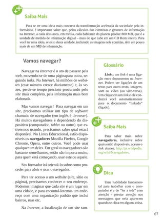 67
Vamos navegar?
Navegar na Internet é o ato de passear pela
web, movendo-se de uma páginapara outra, se-
guindo links. Na Internet, há milhões de websi-
tes (esse número cresce diariamente) e, às ve-
zes, perde-se tempo precioso procurando pelo
site mais completo, pela informação mais bem
elaborada.
Mas vamos navegar! Para navegar em um
site, precisamos utilizar um tipo de software
chamado de navegador (em inglês é browser).
Há muitos navegadores e dependendo do dis-
positivo (computador, tablet ou outro) que es-
tivermos usando, precisamos saber qual estará
disponível. No Linux Educacional, estão dispo-
níveis os navegadores Mozilla Firefox, Google
Chrome, Opera, entre outros. Você pode usar
qualquer um deles. Em geral os navegadores são
bastante semelhantes, então não importa muito,
para quem está começando, usar este ou aquele.
Seu formador irá orientá-lo sobre como pro-
ceder para abrir e usar o navegador.
Para ter acesso a um website (site, sítio ou
página), precisamos conhecer o seu endereço.
Podemos imaginar que cada site é um lugar em
uma cidade, e para encontrá-lotemos um ende-
reço com uma organização padrão que inclui
bairros, ruas etc.
Na Internet, a localização de um site tam-
Saiba Mais
Para se ter uma ideia mais concreta da transformação acelerada da sociedade pela in-
formática, é importante saber que, pelos cálculos dos cientistas e gestores de informação
na Internet, a cada dois anos, em média, cada habitante do planeta produz 800 MB, que é a
unidade de medida de informação digital – mais do que cabe em um CD Rom inteiro. Para
você ter uma ideia, o texto desta unidade, incluindo as imagens nele contidas, têm um pouco
mais de um MB de informação.
Glossário
Links: um link é uma liga-
ção entre documentos na Inter-
net. Podem ser ligações de um
texto para outro texto, imagem,
som ou vídeo (ou vice-versa).
Um clique em um link e ele con-
duzirá você automaticamente
para o documento “linkado”
(ligado).
Saiba Mais
Para saber mais sobre
navegadores, inclusive sobre
quais estão disponíveis, acesso o
link abaixo: http://pt.wikipedia.
org/wiki/Navegadores.
Dica
Uma habilidade fundamen-
tal para trabalhar com o com-
putador é a de “ler a tela” com
atenção - prestar atenção nas
mensagens que nela aparecem
quando se clica em alguma coisa.
 