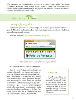 68
bém acontece a partir de um endereço que segue um determinado padrão. Precisamos
conhecê-lo. Mas antes, vamos navegar um pouco, depois vamos tratar mais diretamente
desta questão do padrão dos endereços das páginas. Por enquanto, observe com atenção
os vários endereços que vamos visitar.
Atividade 2.1
Navegação sugerida
Vamos começar tomando como exemplo um conteúdo que está localizado na pá-
gina do Ministério de Educação. Este é um lugar importante para nós na web. Então,
vamos lá, naveguem à vontade.
Acesse o endereço: http://portaldoprofessor.mec.gov.br.
Figura 2.04: Campo para digitar o endereço eletrônico
Você acessou o site do Portal do Professor.
Esse é o seu Portal, professor! Além de
muitas informações em formato de textos, ví-
deos etc. é uma grande rede de aprendizagem.
Busca contemplar a diversidade educacional
brasileira com suas ideias, propostas e suges-
tões metodológicas sobre o uso dos recursos
multimídia e das ferramentas digitais. Seu obje-
tivo central é que se constitua em um espaço de
construção cooperativa e colaborativa a partir
das contribuições dos educadores do País. Por-
tanto, a nossa participação é fundamental para
dar continuidade à construção desta rede.
Glossário
Portal: um portal é um site
na web que procura organizar e
sistematizar informações vindas
de várias fontes dentro de um
determinado tema ou contexto.
Costumam ter áreas de notícias,
conteúdos próprios, fóruns de
discussão, conteúdos de autoria
coletiva, etc.
 
