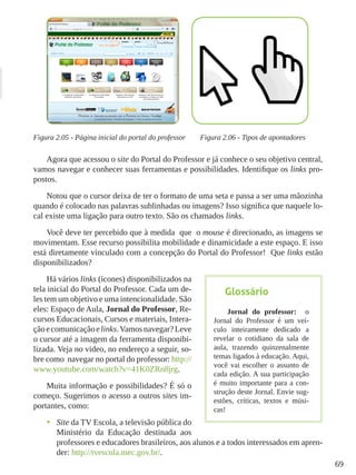 69
Figura 2.05 - Página inicial do portal do professor Figura 2.06 - Tipos de apontadores
Agora que acessou o site do Portal do Professor e já conhece o seu objetivo central,
vamos navegar e conhecer suas ferramentas e possibilidades. Identifique os links pro-
postos.
Notou que o cursor deixa de ter o formato de uma seta e passa a ser uma mãozinha
quando é colocado nas palavras sublinhadas ou imagens? Isso significa que naquele lo-
cal existe uma ligação para outro texto. São os chamados links.
Você deve ter percebido que à medida que o mouse é direcionado, as imagens se
movimentam. Esse recurso possibilita mobilidade e dinamicidade a este espaço. E isso
está diretamente vinculado com a concepção do Portal do Professor! Que links estão
disponibilizados?
Há vários links (ícones) disponibilizados na
tela inicial do Portal do Professor. Cada um de-
les tem um objetivo e uma intencionalidade. São
eles: Espaço de Aula, Jornal do Professor, Re-
cursos Educacionais, Cursos e materiais, Intera-
çãoecomunicaçãoelinks.Vamosnavegar?Leve
o cursor até a imagem da ferramenta disponibi-
lizada. Veja no video, no endereço a seguir, so-
bre como navegar no portal do professor: http://
www.youtube.com/watch?v=41K0ZRn8jrg.
Muita informação e possibilidades? É só o
começo. Sugerimos o acesso a outros sites im-
portantes, como:
•	 Site da TV Escola, a televisão pública do
Ministério da Educação destinada aos
professores e educadores brasileiros, aos alunos e a todos interessados em apren-
der: http://tvescola.mec.gov.br/.
Glossário
Jornal do professor: o
Jornal do Professor é um veí-
culo inteiramente dedicado a
revelar o cotidiano da sala de
aula, trazendo quinzenalmente
temas ligados à educação. Aqui,
você vai escolher o assunto de
cada edição. A sua participação
é muito importante para a con-
strução deste Jornal. Envie sug-
estões, críticas, textos e músi-
cas!
 
