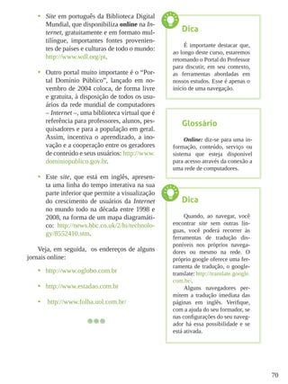 70
•	 Site em português da Biblioteca Digital
Mundial, que disponibiliza online na In-
ternet, gratuitamente e em formato mul-
tilíngue, importantes fontes provenien-
tes de países e culturas de todo o mundo:
http://www.wdl.org/pt.
•	 Outro portal muito importante é o “Por-
tal Domínio Público”, lançado em no-
vembro de 2004 coloca, de forma livre
e gratuita, à disposição de todos os usu-
ários da rede mundial de computadores
– Internet –, uma biblioteca virtual que é
referência para professores, alunos, pes-
quisadores e para a população em geral.
Assim, incentiva o aprendizado, a ino-
vação e a cooperação entre os geradores
de conteúdo e seus usuários: http://www.
dominiopublico.gov.br.
•	 Este site, que está em inglês, apresen-
ta uma linha do tempo interativa na sua
parte inferior que permite a visualização
do crescimento de usuários da Internet
no mundo todo na década entre 1998 e
2008, na forma de um mapa diagramáti-
co: http://news.bbc.co.uk/2/hi/technolo-
gy/8552410.stm.
Veja, em seguida, os endereços de alguns
jornais online:
•	 http://www.oglobo.com.br
•	 http://www.estadao.com.br
•	 http://www.folha.uol.com.br/
Glossário
Online: diz-se para uma in-
formação, conteúdo, serviço ou
sistema que esteja disponível
para acesso através da conexão a
uma rede de computadores.
Dica
É importante destacar que,
ao longo deste curso, estaremos
retomando o Portal do Professor
para discutir, em seu contexto,
as ferramentas abordadas em
nossos estudos. Esse é apenas o
início de uma navegação.
Dica
Quando, ao navegar, você
encontrar site sem outras lín-
guas, você poderá recorrer às
ferramentas de tradução dis-
poníveis nos próprios navega-
dores ou mesmo na rede. O
próprio google oferece uma fer-
ramenta de tradução, o google-
translate: http://translate.google.
com.br/.
Alguns navegadores per-
mitem a tradução imediata das
páginas em inglês. Verifique,
com a ajuda do seu formador, se
nas configurações do seu naveg-
ador há essa possibilidade e se
está ativada.
 