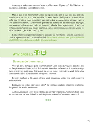 71
Ao navegar na Internet, estamos lendo um hipertexto. Hipertexto? Sim! Na Internet
navegamos sobre (ou lemos) hipertextos.
Mas, o que é um hipertexto? Como o próprio nome diz, é algo que está em uma
posição superior à do texto, que vai além do texto. Dentro do hipertexto existem vários
links, que permitem tecer o caminho para outras janelas, conectando algumas expres-
sões com novos textos, fazendo com que estes se distanciem da linearidade da página
e se pareçam mais com uma rede. Na Internet, cada site é um hipertexto – clicando em
certas palavras vamos para novos trechos, e vamos construindo, nós mesmos, uma es-
pécie de texto.” (RAMAL, 2000, p.23).
É importante compreender melhor o conceito de hipertexto – assista à animação:
“Texto, hipertexto e web”, acessando o link: http://www.eproinfo.mec.gov.br/webfolio/
Mod85411/conteudo/home/unidade_2/animacao2.html.
Atividade 2.2
Navegando livremente
Você já havia navegado pela Internet antes? Caso tenha navegado, pedimos que
você registre no seu Memorial as dificuldades e desafios enfrentados. E nos casos nega-
tivos, registre os motivos da dificuldade de acesso e que expectativas você tinha sobre
como deveria ser a experiência de navegar na Internet.
Registre também se há algum site que você gostaria de visitar e se você conhece o
endereço dele.
Então, que tal visitar agora estes sites?! Se você não souber o endereço, seu forma-
dor poderá lhe ajudar a encontrar.
Ao final, discutam sobre a experiência de navegar livremente. Compartilhem o que
encontraram de bacana. Dificuldades? Registrem as conclusões no seu memorial.
 