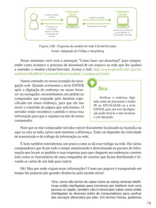 74
Figura 2.08 - Esquema do modelo de rede Cliente/Servidor.
Fonte: Adaptado de Fillipo e Sztajnberg.
Nesse momento você verá a animação ”Como fazer um download” para compre-
ender como acontece o processo de download de um arquivo na rede que lhe ajudará
a entender o modelo cliente/Servidor. Acesse o link: http://www.eproinfo.mec.gov.br/
webfolio/Mod85411/conteudo/home/unidade_2/animacao5.html.
Vamos entender no nosso exemplo de nave-
gação web. Quando acionamos a tecla ENTER
após a digitação do endereço no nosso brow-
ser ou navegador, encaminhamos um pedido ao
computador que responde pelo domínio espe-
cificado em nosso endereço, para que ele nos
envie o conteúdo da página que solicitamos. O
servidor então reconhece o pedido e envia essa
informação para que a vejamos na tela do nosso
computador.
Note que se este computador servidor estiver fisicamente localizado na Austrália ou
aqui na sala ao lado, talvez nem notemos a diferença. Tudo vai depender da velocidade
de transmissão e do tráfego da informação na rede.
É bom também entendermos um pouco como se dá esse tráfego na rede. Há vários
computadores que ficam todo o tempo monitorando e direcionando os pacotes de infor-
mação que levam os pedidos e suas respostas para que cheguem aos endereços corretos
(são como os funcionários de uma companhia de correios que ficam distribuindo e le-
vando as cartas de um lado para outro).
Ok! Mas por onde viajam essas informações? Como um arquivo é transportado em
tempo tão pequeno por grandes distâncias pelo mundo afora?
“Ora, como não temos de saber como as várias centrais telefô-
nicas estão interligadas para conversar por telefone com uma
pessoa no Japão, também não é necessário saber como estão
interligadas as diversas redes de computadores para usufruir
dos serviços oferecidos por elas. Em termos físicos, podemos
Dica
Verificar o endereço digi-
tado antes de pressionar o botão
IR ou ATUALIZAR ou a tecla
ENTER, pois um erro de digita-
ção pode levá-lo a não localizar
o site desejado.
 