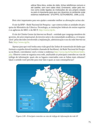 75
utilizar fibra ótica, ondas de rádio, linhas telefônicas comuns e
até satélite, sem nem saber disto. Entretanto, saber pelo me-
nos como estão ligadas às instituições de seu próprio estado
ou país é importante para que nos situemos no ambiente onde
estamos trabalhando.” (FILIPPO; SZTAJNBERG, 1996, p.13)
Dois sites importantes para nos ajudar a entender melhor as afirmações acima são:
O site da RNP – Rede Nacional de Pesquisa – que conecta todas as unidades de pes-
quisa do Ministério da Ciência e Tecnologia, as instituições federais de ensino superior
e as agências do MEC e do MCT: http://www.rnp.br.
O site do Cômite Gestor da Internet no Brasil – entidade que congrega membros do
governo, do setor empresarial, do terceiro setor e da comunidade acadêmica, e é respon-
sável pelas decisões envolvendo a implantação, administração e uso da rede Internet no
País: http://www.cgi.br.
Apenas para que você tenha uma visão geral das linhas de transmissão de dados que
formam a espinha dorsal (também chamada de backbone) da Rede Nacional de Pesqui-
sa no Brasil, convidamos você a visitar o endereço http://www.rnp.br/backbone/index.
php. Observe como se organiza essa rede, analisando as principais conexões ou vias de
tráfego de informação: quais são os lugares conectados com as linhas mais robustas?
Qual o sentido você percebe para esse fato e quais as suas consequências?
Figura 2.09 - Principais conexões ou vias de tráfego de informação da rede IP
 