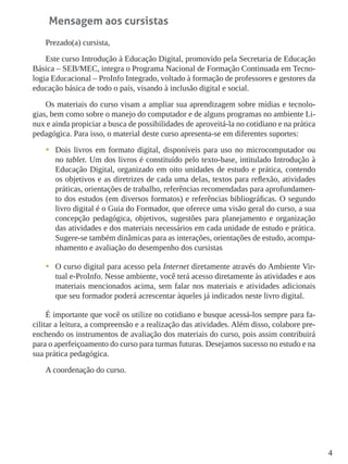 4
Mensagem aos cursistas
Prezado(a) cursista,
Este curso Introdução à Educação Digital, promovido pela Secretaria de Educação
Básica – SEB/MEC, integra o Programa Nacional de Formação Continuada em Tecno-
logia Educacional – ProInfo Integrado, voltado à formação de professores e gestores da
educação básica de todo o país, visando à inclusão digital e social.
Os materiais do curso visam a ampliar sua aprendizagem sobre mídias e tecnolo-
gias, bem como sobre o manejo do computador e de alguns programas no ambiente Li-
nux e ainda propiciar a busca de possibilidades de aproveitá-la no cotidiano e na prática
pedagógica. Para isso, o material deste curso apresenta-se em diferentes suportes:
•	 Dois livros em formato digital, disponíveis para uso no microcomputador ou
no tablet. Um dos livros é constituído pelo texto-base, intitulado Introdução à
Educação Digital, organizado em oito unidades de estudo e prática, contendo
os objetivos e as diretrizes de cada uma delas, textos para reflexão, atividades
práticas, orientações de trabalho, referências recomendadas para aprofundamen-
to dos estudos (em diversos formatos) e referências bibliográficas. O segundo
livro digital é o Guia do Formador, que oferece uma visão geral do curso, a sua
concepção pedagógica, objetivos, sugestões para planejamento e organização
das atividades e dos materiais necessários em cada unidade de estudo e prática.
Sugere-se também dinâmicas para as interações, orientações de estudo, acompa-
nhamento e avaliação do desempenho dos cursistas
•	 O curso digital para acesso pela Internet diretamente através do Ambiente Vir-
tual e-ProInfo. Nesse ambiente, você terá acesso diretamente às atividades e aos
materiais mencionados acima, sem falar nos materiais e atividades adicionais
que seu formador poderá acrescentar àqueles já indicados neste livro digital.
É importante que você os utilize no cotidiano e busque acessá-los sempre para fa-
cilitar a leitura, a compreensão e a realização das atividades. Além disso, colabore pre-
enchendo os instrumentos de avaliação dos materiais do curso, pois assim contribuirá
para o aperfeiçoamento do curso para turmas futuras. Desejamos sucesso no estudo e na
sua prática pedagógica.
A coordenação do curso.
 