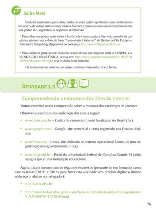 76
Atividade 2.3
Compreendendo a estrutura dos Sites da Internet
Vamos exercitar nossa compreensão sobre a estrutura dos endereços de Internet.
Observe os exemplos dos endereços dos sites a seguir:
•	 www.cade.com.br – Cadê, site comercial (.com) localizado no Brasil (.br).
•	 www.google.com – Google, site comercial (.com) registrado nos Estados Uni-
dos.
•	 www.linux.org – Linux, site dedicado ao sistema operacional Linux, de uma or-
ganização não-governamental (.org).
•	 www.ufcg.edu.br – Portal da universidade federal de Campina Grande. O (.edu)
designa que é uma instituição educacional.
Agora, faça o mesmo para os seguintes endereços (pergunte ao seu formador como
usar as teclas Ctrl+C e Ctrl+v para fazer esta atividade sem precisar digitar a imenso
endereço aí abaixo no navegador):
•	 http://www.ufsc.br
•	 http://caminhodasindias.globo.com/Novela/Caminhodasindias/Fiquepordentro/
0,,AA1699794-16548,00.html
Saiba Mais
Ainda há muito mais para saber, então, se você quiser aprofundar seus conhecimen-
tos acerca de outros tantos temas sobre a Internet, como sua estrutura de funcionamento,
sua gestão etc.,sugerimos as seguintes referências:
•	Para saber um pouco mais sobre a história de como surgiu a Internet, consulte os ca-
pítulos número um e dois do livro “Bem-vindo à Internet” de Denise del Re Filippo e
Alexandre Sztajnberg, disponível no endereço: http://www.filippo.eti.br/livro.
•	Para conhecer parte de um trabalho desenvolvido em conjunto entre o CENPEC e a
FUNDAÇÃO TELEFÔNICA, acesse em: http://www.youtube.com/watch?v=B0VY3j
I1D9Y&feature=related e veja o vídeo deste trabalho.
Há muito mais na Internet, se quiser continuar buscando, vá em frente.
 