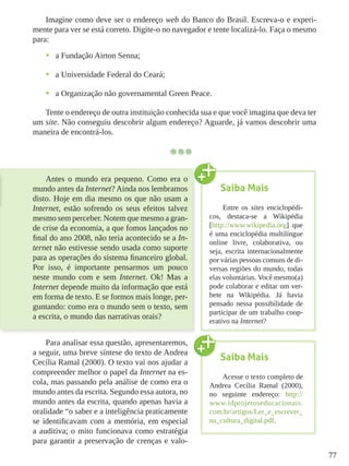 77
Imagine como deve ser o endereço web do Banco do Brasil. Escreva-o e experi-
mente para ver se está correto. Digite-o no navegador e tente localizá-lo. Faça o mesmo
para:
•	 a Fundação Airton Senna;
•	 a Universidade Federal do Ceará;
•	 a Organização não governamental Green Peace.
Tente o endereço de outra instituição conhecida sua e que você imagina que deva ter
um site. Não conseguiu descobrir algum endereço? Aguarde, já vamos descobrir uma
maneira de encontrá-los.
Antes o mundo era pequeno. Como era o
mundo antes da Internet? Ainda nos lembramos
disto. Hoje em dia mesmo os que não usam a
Internet, estão sofrendo os seus efeitos talvez
mesmo sem perceber. Notem que mesmo a gran-
de crise da economia, a que fomos lançados no
final do ano 2008, não teria acontecido se a In-
ternet não estivesse sendo usada como suporte
para as operações do sistema financeiro global.
Por isso, é importante pensarmos um pouco
neste mundo com e sem Internet. Ok! Mas a
Internet depende muito da informação que está
em forma de texto. E se formos mais longe, per-
guntando: como era o mundo sem o texto, sem
a escrita, o mundo das narrativas orais?
Para analisar essa questão, apresentaremos,
a seguir, uma breve síntese do texto de Andrea
Cecília Ramal (2000). O texto vai nos ajudar a
compreender melhor o papel da Internet na es-
cola, mas passando pela análise de como era o
mundo antes da escrita. Segundo essa autora, no
mundo antes da escrita, quando apenas havia a
oralidade “o saber e a inteligência praticamente
se identificavam com a memória, em especial
a auditiva; o mito funcionava como estratégia
para garantir a preservação de crenças e valo-
Saiba Mais
Entre os sites enciclopédi-
cos, destaca-se a Wikipédia
[http://www.wikipedia.org] que
é uma enciclopédia multilíngue
online livre, colaborativa, ou
seja, escrita internacionalmente
por várias pessoas comuns de di-
versas regiões do mundo, todas
elas voluntárias. Você mesmo(a)
pode colaborar e editar um ver-
bete na Wikipédia. Já havia
pensado nessa possibilidade de
participar de um trabalho coop-
erativo na Internet?
Saiba Mais
Acesse o texto completo de
Andrea Cecília Ramal (2000),
no seguinte endereço: http://
www.idprojetoseducacionais.
com.br/artigos/Ler_e_escrever_
na_cultura_digital.pdf.
 